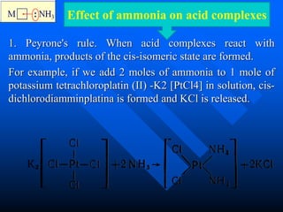 1. Peyrone's rule. When acid complexes react with
ammonia, products of the cis-isomeric state are formed.
For example, if we add 2 moles of ammonia to 1 mole of
potassium tetrachloroplatin (II) -K2 [PtCl4] in solution, cis-
dichlorodiamminplatina is formed and KCl is released.
Effect of ammonia on acid complexes
 