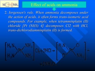 2. Iorgensen's rule. When ammonia decomposes under
the action of acids, it often forms trans-isomeric acid
compounds. For example, when tetramminplatin (II)
chloride [Pt (NH3) 4] decomposes Cl2 with HCl,
trans-dichlorodiamminplatin (II) is formed.
Effect of acids on ammonia
 