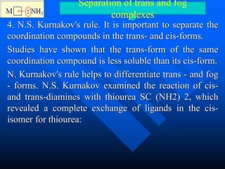 4. N.S. Kurnakov's rule. It is important to separate the
coordination compounds in the trans- and cis-forms.
Studies have shown that the trans-form of the same
coordination compound is less soluble than its cis-form.
N. Kurnakov's rule helps to differentiate trans - and fog
- forms. N.S. Kurnakov examined the reaction of cis-
and trans-diamines with thiourea SC (NH2) 2, which
revealed a complete exchange of ligands in the cis-
isomer for thiourea:
Separation of trans and fog
complexes
 