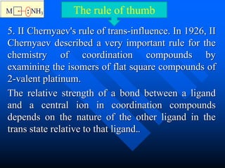 5. II Chernyaev's rule of trans-influence. In 1926, II
Chernyaev described a very important rule for the
chemistry of coordination compounds by
examining the isomers of flat square compounds of
2-valent platinum.
The relative strength of a bond between a ligand
and a central ion in coordination compounds
depends on the nature of the other ligand in the
trans state relative to that ligand..
The rule of thumb
 