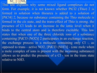 This law explains why some mixed ligand complexes do not
form. For example, it is not known whether PtCl2 (Thio) 2 is
formed in solution when thiourea is added to a solution of
[PtCl4] 2, because no substance containing the Thio molecule is
formed in the cis state, and the trans-effect of Thio is strong. the
presence of Cl leads to an increase in the ionic level when it
binds to the central atom and is therefore excitable. This law
states that when one of the three chloride ions of a substance
containing [PdCl3 (NO2)] 2 participates in an exchange reaction,
the exchange process in a molecule containing only Cl -, as
opposed to trans - active NO2, [PdCl3 (NH3)] - (one mole when
a mole complex of ions is present with the incoming substance)
allows us to predict the presence of a Cl - ion in the trans state
relative to NH3.
 