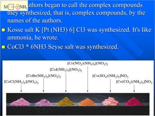  Many authors began to call the complex compounds
they synthesized, that is, complex compounds, by the
names of the authors.
 Kosse salt K [Pt (NH3) 6] Cl3 was synthesized. It's like
ammonia, he wrote.
 CoCl3 * 6NH3 Seyse salt was synthesized.
 
