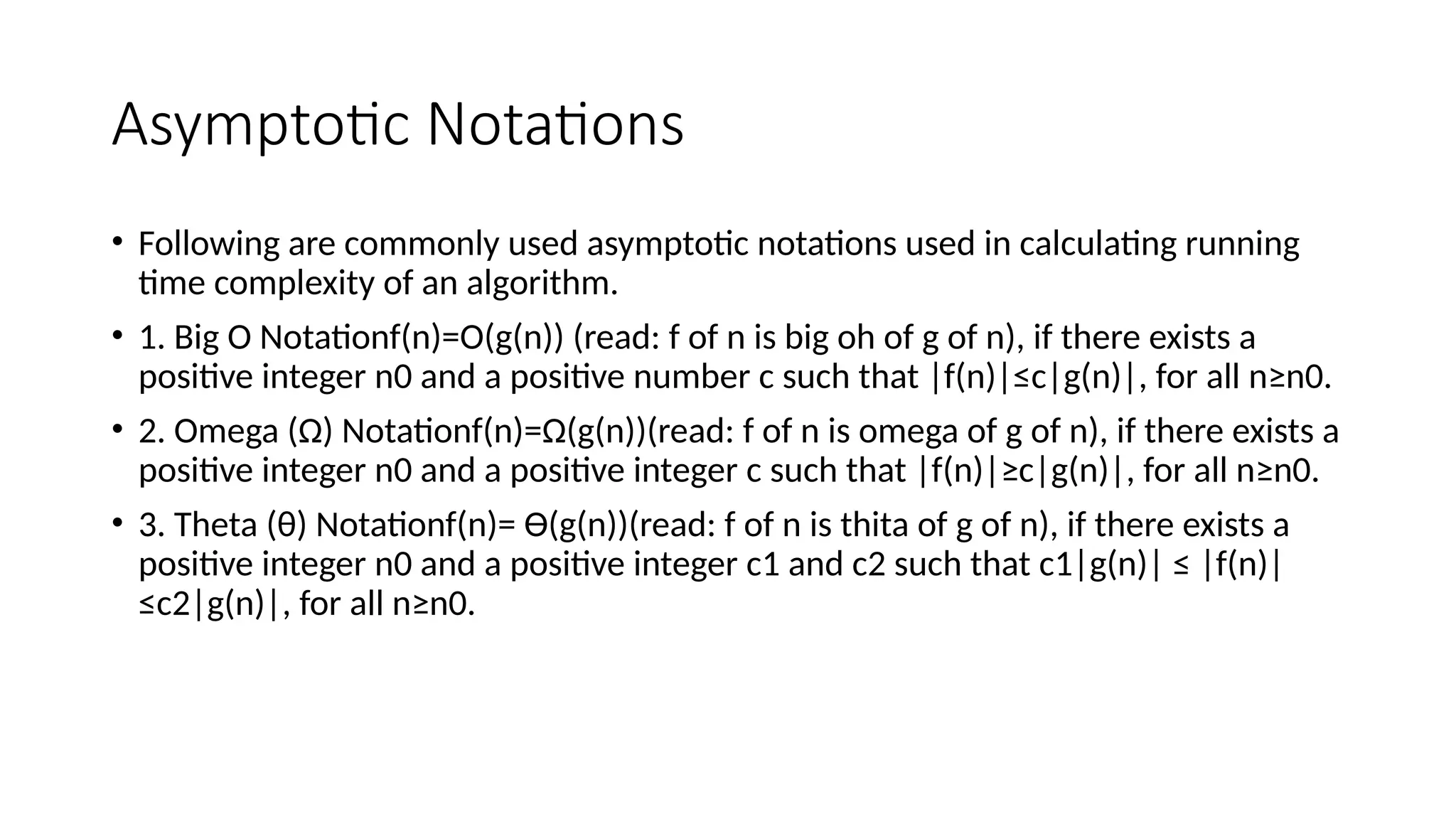 Asymptotic Notations
• Following are commonly used asymptotic notations used in calculating running
time complexity of an algorithm.
• 1. Big O Notationf(n)=O(g(n)) (read: f of n is big oh of g of n), if there exists a
positive integer n0 and a positive number c such that |f(n)|≤c|g(n)|, for all n≥n0.
• 2. Omega (Ω) Notationf(n)=Ω(g(n))(read: f of n is omega of g of n), if there exists a
positive integer n0 and a positive integer c such that |f(n)|≥c|g(n)|, for all n≥n0.
• 3. Theta (θ) Notationf(n)= Ө(g(n))(read: f of n is thita of g of n), if there exists a
positive integer n0 and a positive integer c1 and c2 such that c1|g(n)| ≤ |f(n)|
≤c2|g(n)|, for all n≥n0.
 