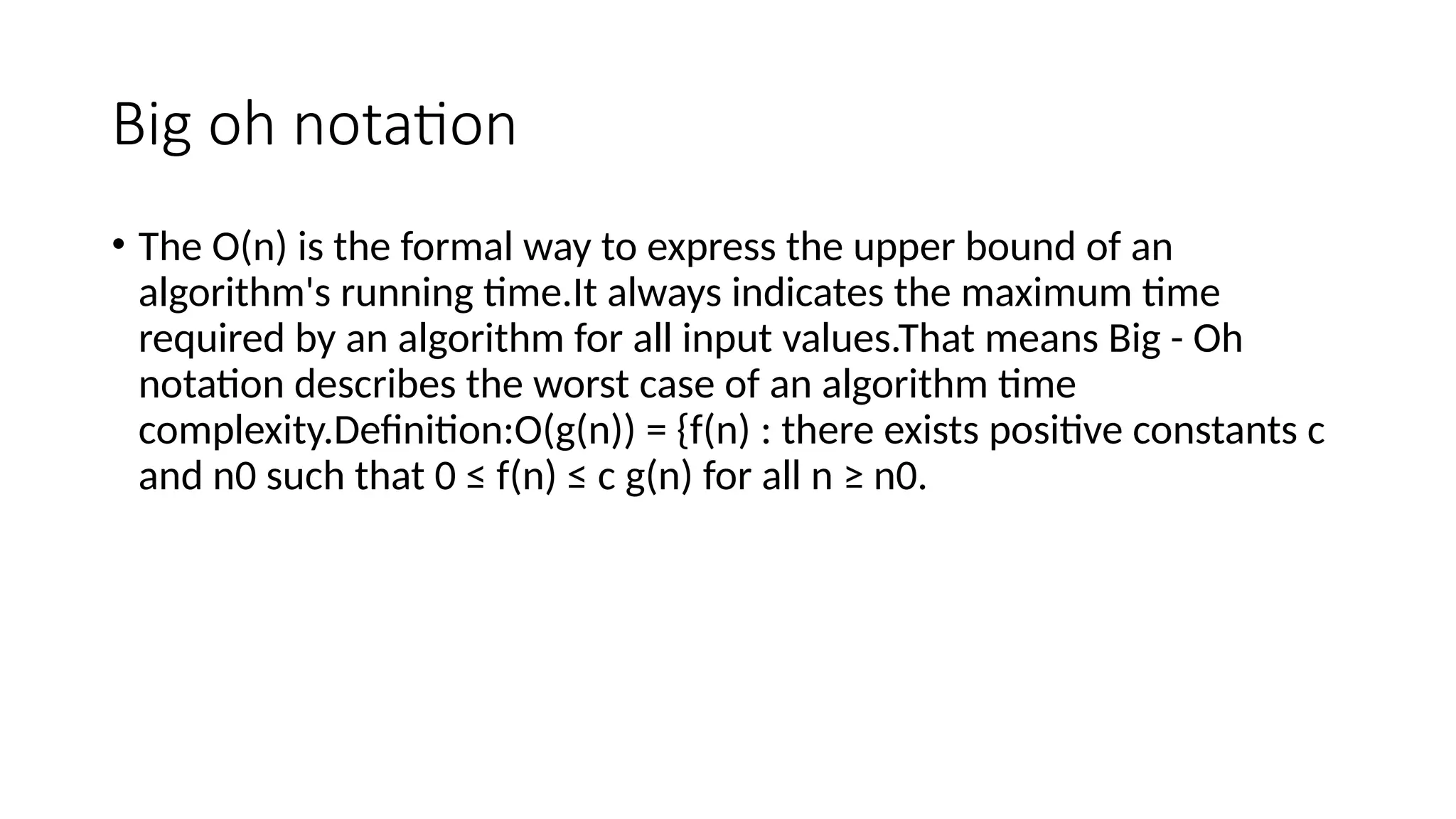 Big oh notation
• The Ο(n) is the formal way to express the upper bound of an
algorithm's running time.It always indicates the maximum time
required by an algorithm for all input values.That means Big - Oh
notation describes the worst case of an algorithm time
complexity.Definition:O(g(n)) = {f(n) : there exists positive constants c
and n0 such that 0 ≤ f(n) ≤ c g(n) for all n ≥ n0.
 