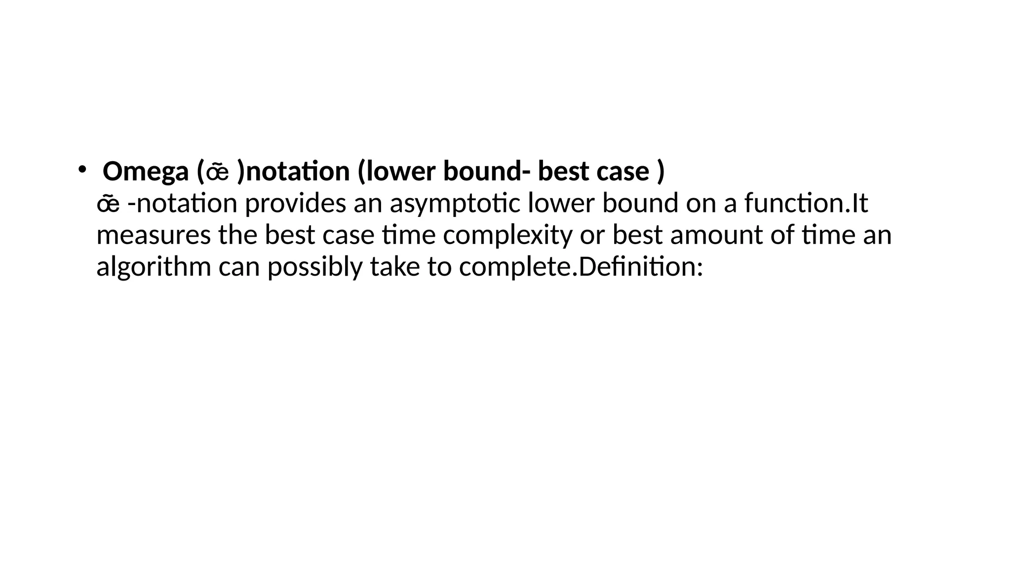 • Omega ( )notation (lower bound- best case )

-notation provides an asymptotic lower bound on a function.It

measures the best case time complexity or best amount of time an
algorithm can possibly take to complete.Definition:
 