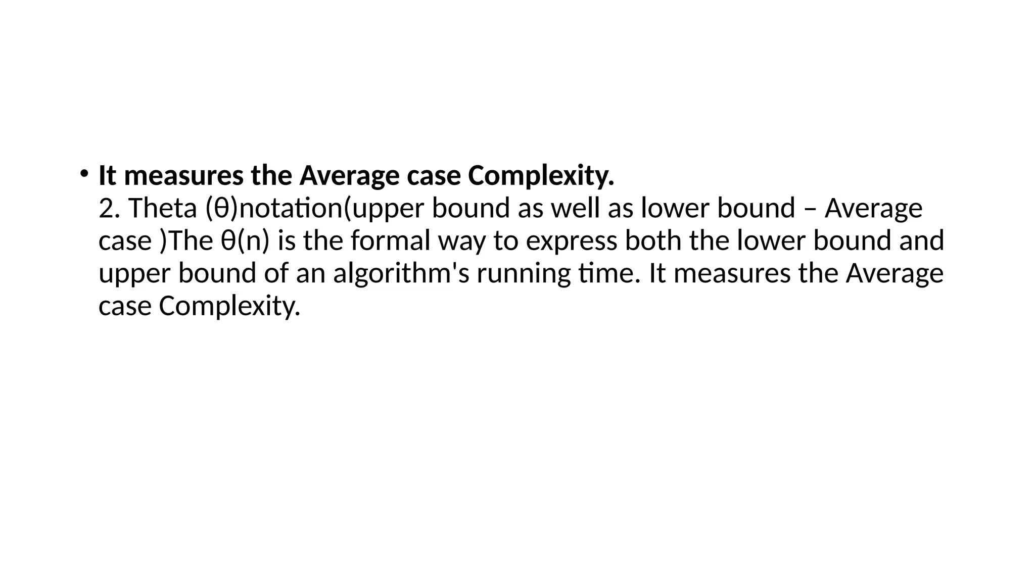 • It measures the Average case Complexity.
2. Theta (θ)notation(upper bound as well as lower bound – Average
case )The θ(n) is the formal way to express both the lower bound and
upper bound of an algorithm's running time. It measures the Average
case Complexity.
 