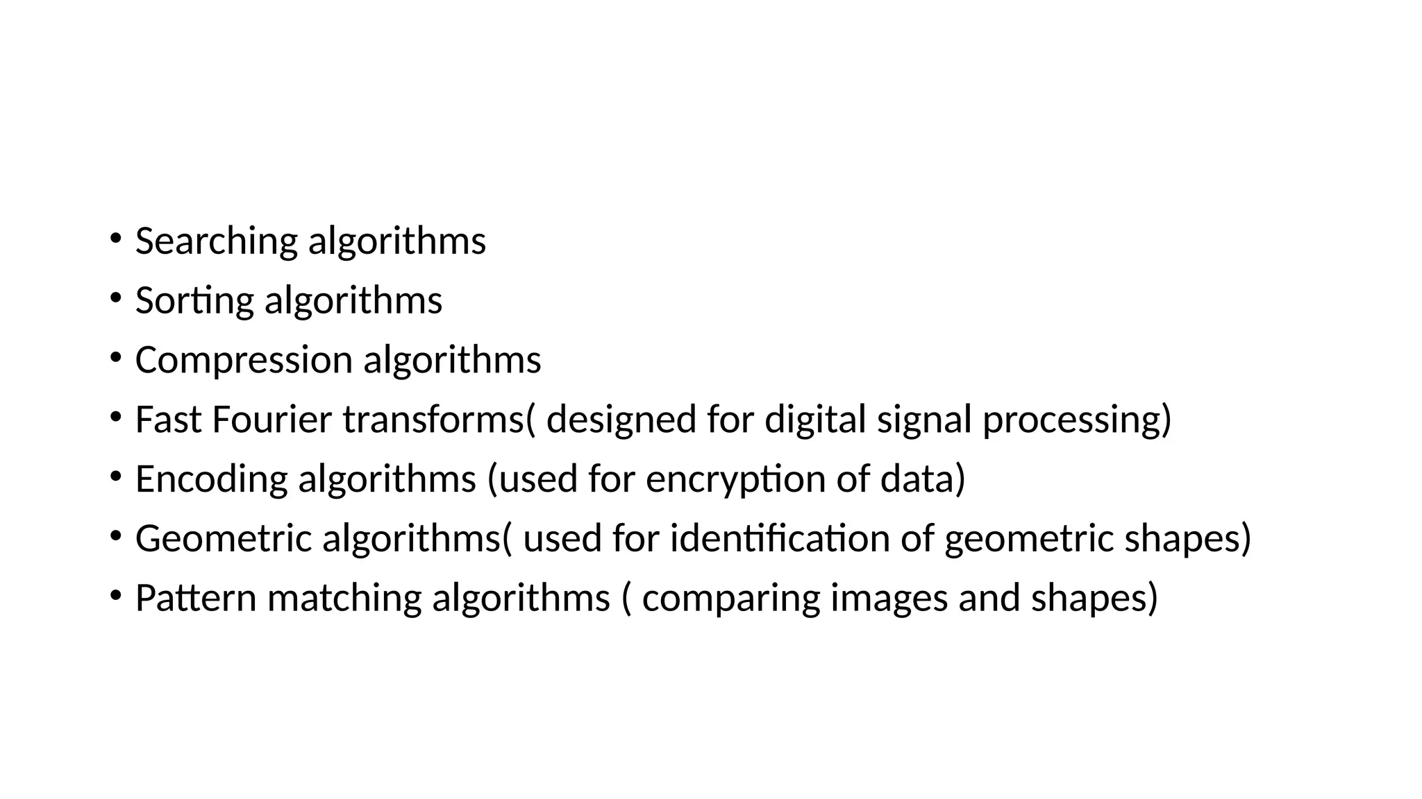 • Searching algorithms
• Sorting algorithms
• Compression algorithms
• Fast Fourier transforms( designed for digital signal processing)
• Encoding algorithms (used for encryption of data)
• Geometric algorithms( used for identification of geometric shapes)
• Pattern matching algorithms ( comparing images and shapes)
 