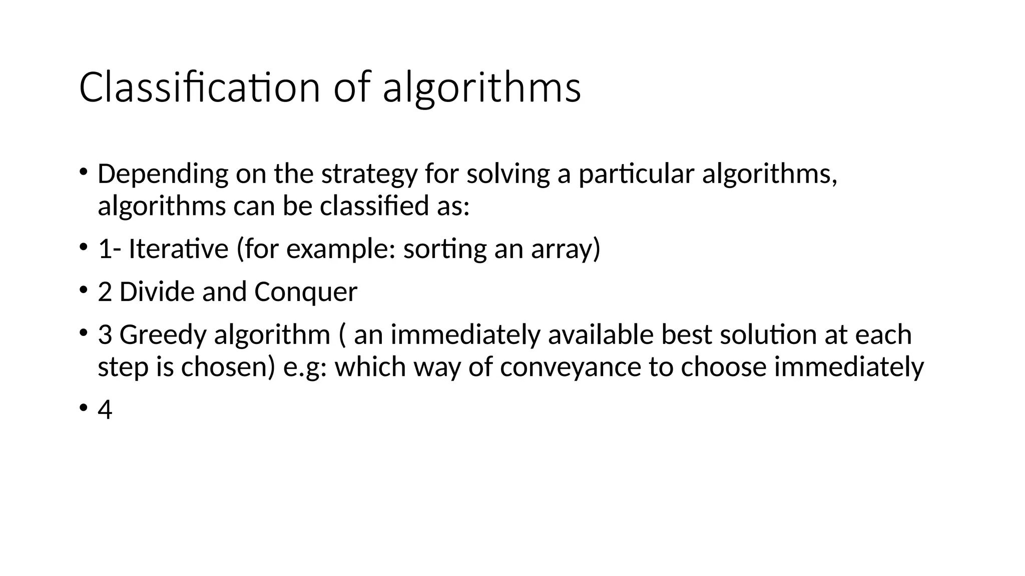 Classification of algorithms
• Depending on the strategy for solving a particular algorithms,
algorithms can be classified as:
• 1- Iterative (for example: sorting an array)
• 2 Divide and Conquer
• 3 Greedy algorithm ( an immediately available best solution at each
step is chosen) e.g: which way of conveyance to choose immediately
• 4
 