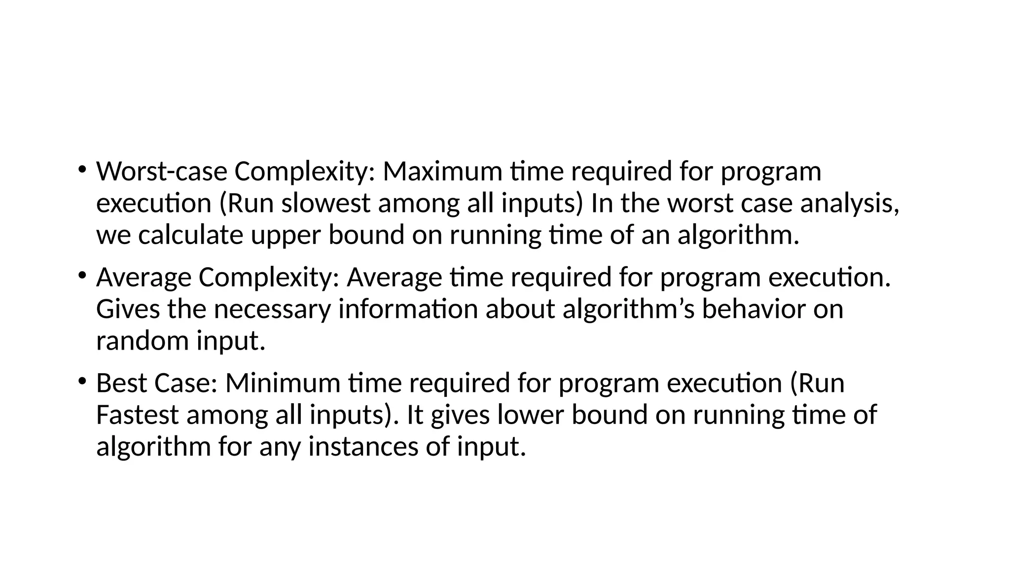 • Worst-case Complexity: Maximum time required for program
execution (Run slowest among all inputs) In the worst case analysis,
we calculate upper bound on running time of an algorithm.
• Average Complexity: Average time required for program execution.
Gives the necessary information about algorithm’s behavior on
random input.
• Best Case: Minimum time required for program execution (Run
Fastest among all inputs). It gives lower bound on running time of
algorithm for any instances of input.
 