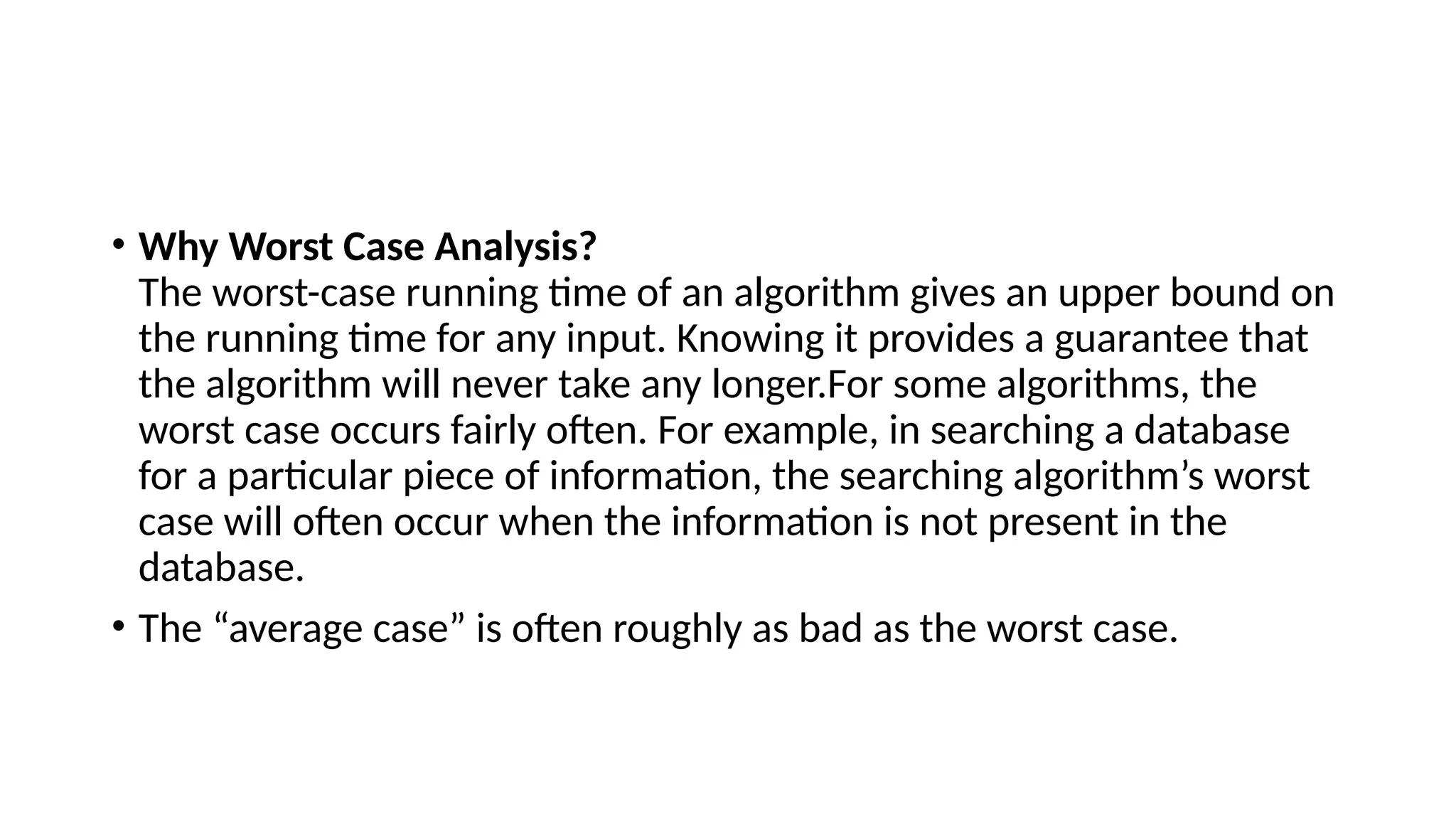 • Why Worst Case Analysis?
The worst-case running time of an algorithm gives an upper bound on
the running time for any input. Knowing it provides a guarantee that
the algorithm will never take any longer.For some algorithms, the
worst case occurs fairly often. For example, in searching a database
for a particular piece of information, the searching algorithm’s worst
case will often occur when the information is not present in the
database.
• The “average case” is often roughly as bad as the worst case.
 
