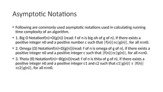Asymptotic Notations
• Following are commonly used asymptotic notations used in calculating running
time complexity of an algorithm.
• 1. Big O Notationf(n)=O(g(n)) (read: f of n is big oh of g of n), if there exists a
positive integer n0 and a positive number c such that |f(n)|≤c|g(n)|, for all n≥n0.
• 2. Omega (Ω) Notationf(n)=Ω(g(n))(read: f of n is omega of g of n), if there exists a
positive integer n0 and a positive integer c such that |f(n)|≥c|g(n)|, for all n≥n0.
• 3. Theta (θ) Notationf(n)= Ө(g(n))(read: f of n is thita of g of n), if there exists a
positive integer n0 and a positive integer c1 and c2 such that c1|g(n)| ≤ |f(n)|
≤c2|g(n)|, for all n≥n0.
 