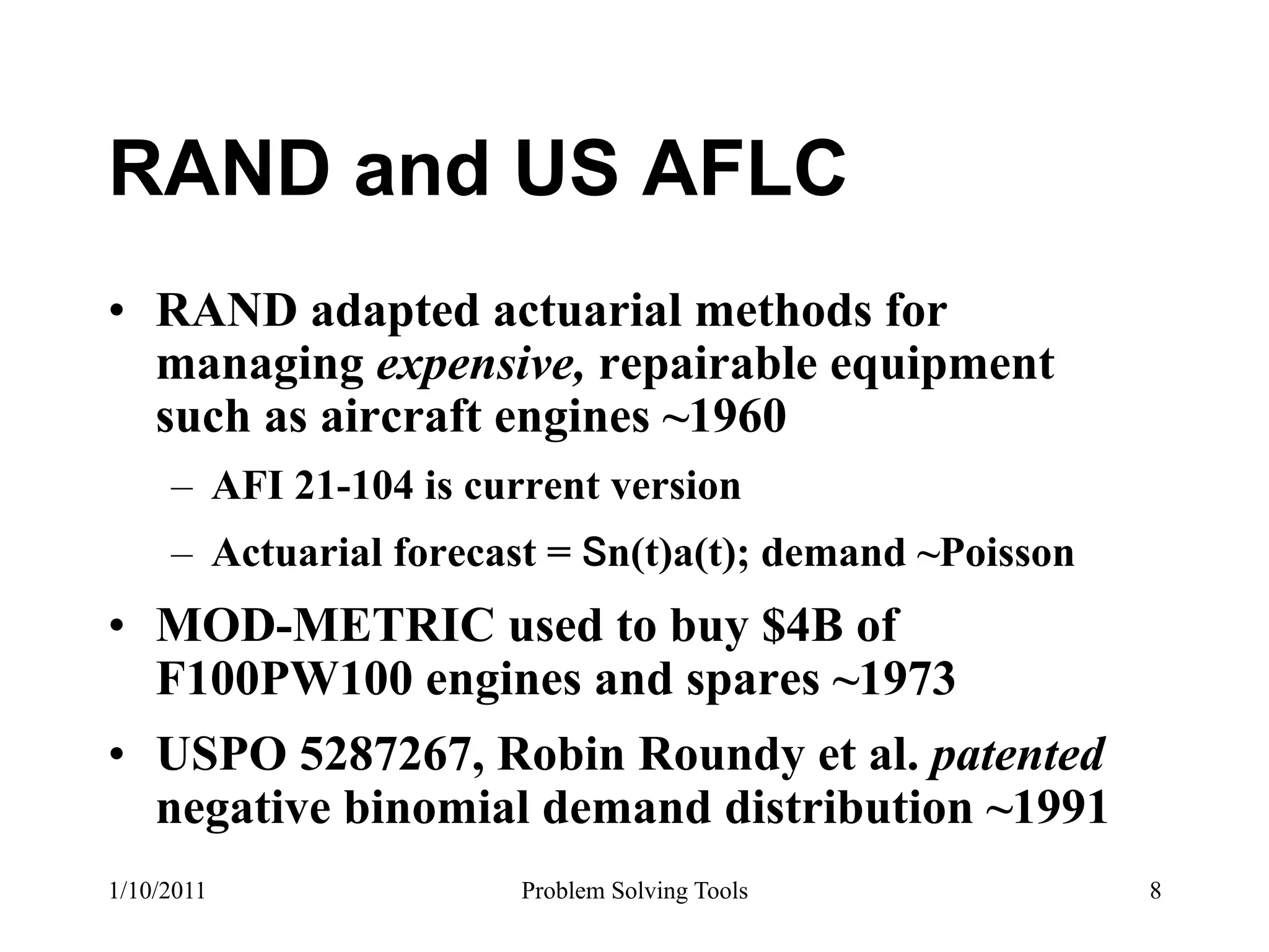 RAND and US AFLC
•  RAND adapted actuarial methods for
   managing expensive, repairable equipment
   such as aircraft engines ~1960
     –  AFI 21-104 is current version
     –  Actuarial forecast = n(t)a(t); demand ~Poisson
•  MOD-METRIC used to buy $4B of
   F100PW100 engines and spares ~1973
•  USPO 5287267, Robin Roundy et al. patented
   negative binomial demand distribution ~1991
1/10/2011               Problem Solving Tools            8
 