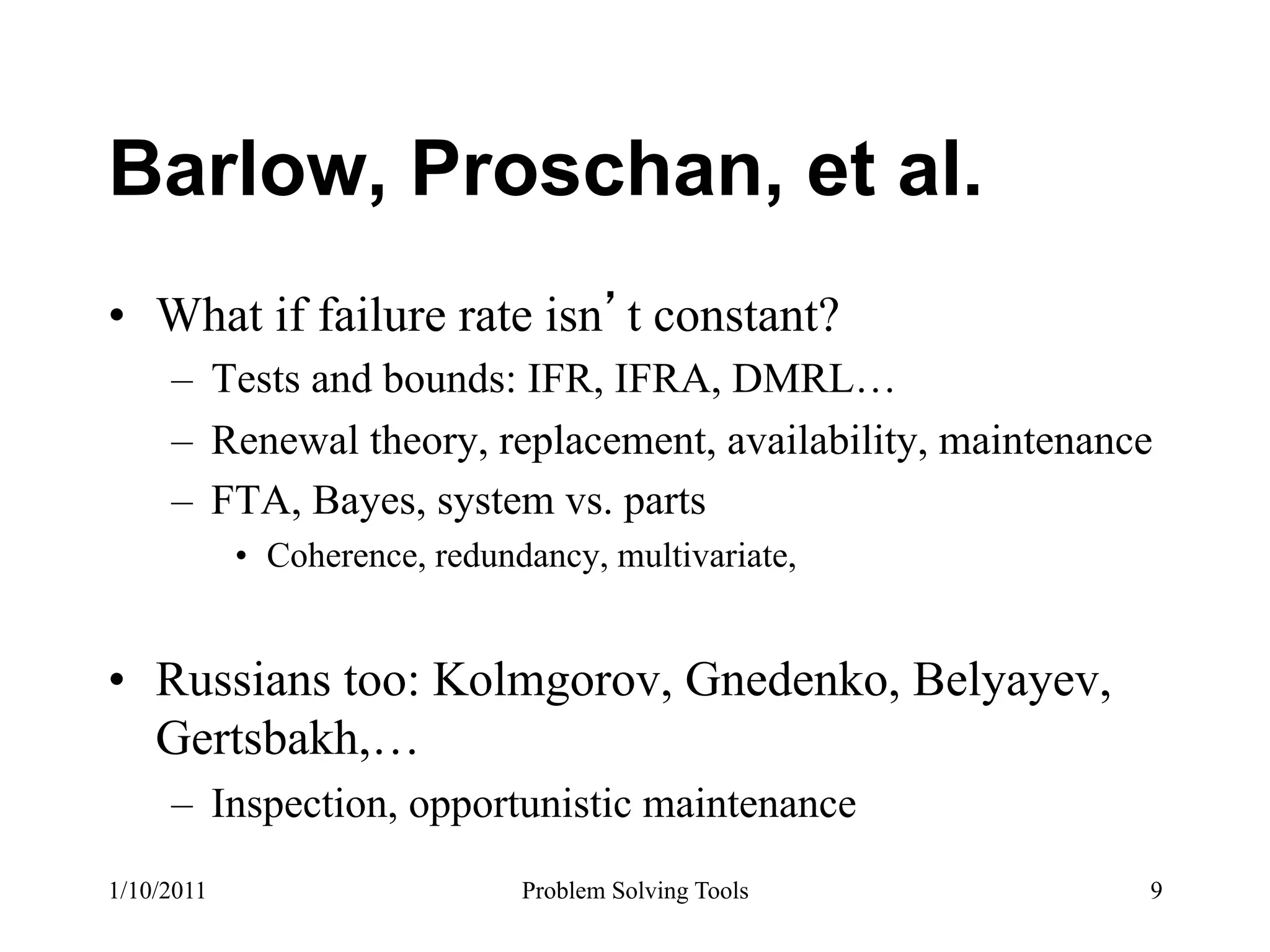 Barlow, Proschan, et al.
•  What if failure rate isn t constant?
     –  Tests and bounds: IFR, IFRA, DMRL…
     –  Renewal theory, replacement, availability, maintenance
     –  FTA, Bayes, system vs. parts
            •  Coherence, redundancy, multivariate,


•  Russians too: Kolmgorov, Gnedenko, Belyayev,
   Gertsbakh,…
     –  Inspection, opportunistic maintenance
1/10/2011                      Problem Solving Tools         9
 