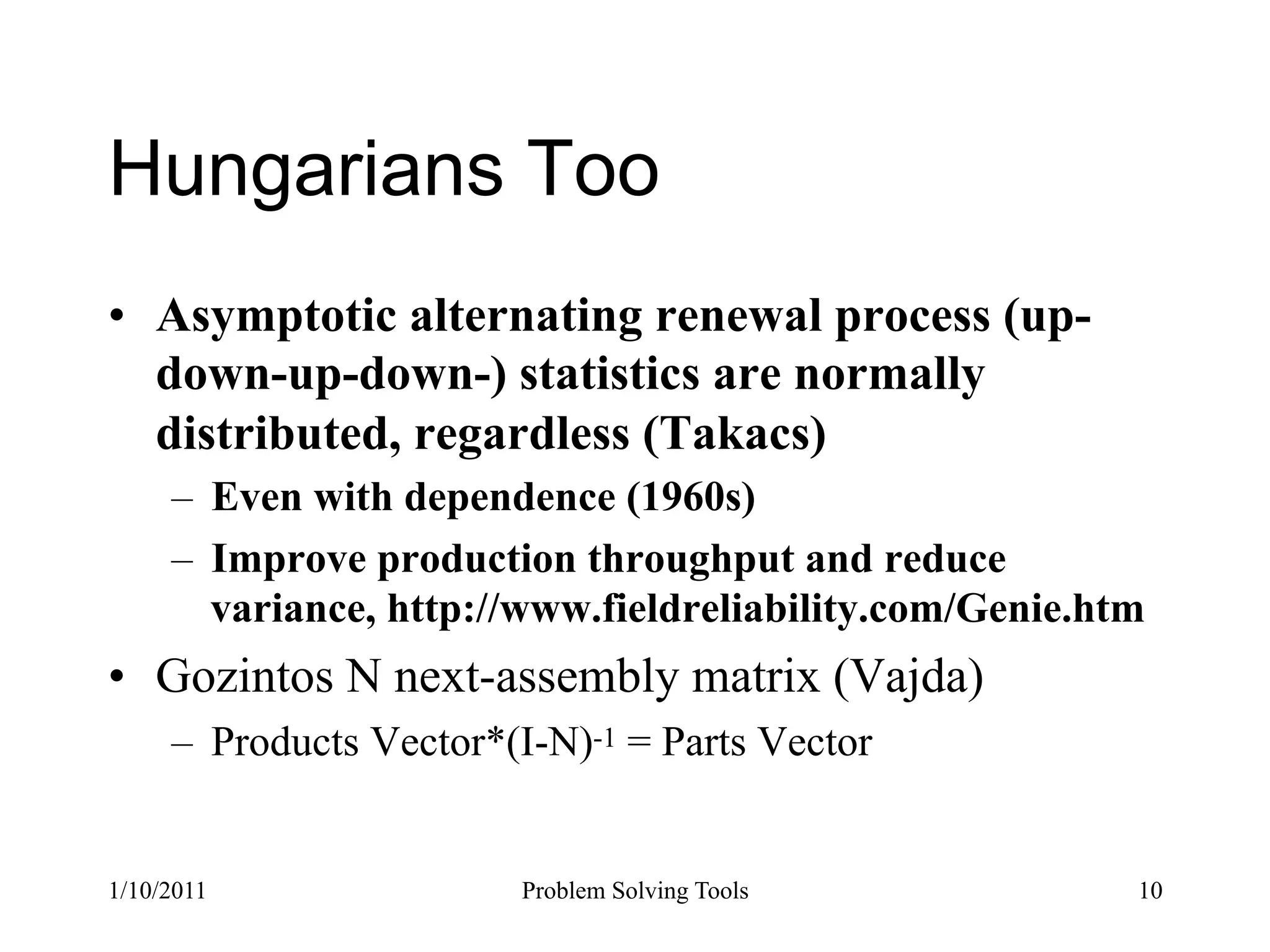 Hungarians Too
•  Asymptotic alternating renewal process (up-
   down-up-down-) statistics are normally
   distributed, regardless (Takacs)
     –  Even with dependence (1960s)
     –  Improve production throughput and reduce
        variance, http://www.fieldreliability.com/Genie.htm
•  Gozintos N next-assembly matrix (Vajda)
     –  Products Vector*(I-N)-1 = Parts Vector


1/10/2011                Problem Solving Tools            10
 