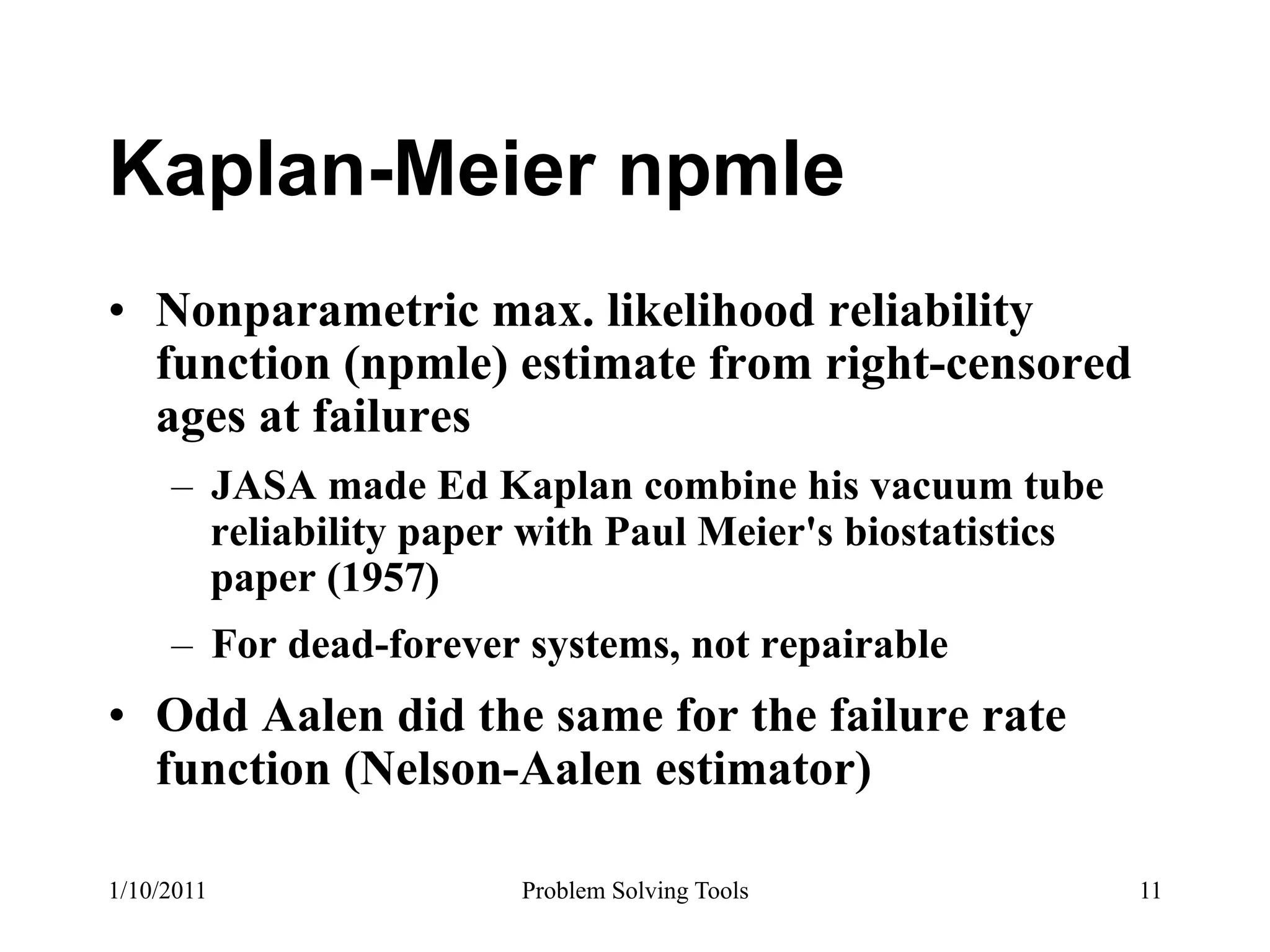 Kaplan-Meier npmle
•  Nonparametric max. likelihood reliability
   function (npmle) estimate from right-censored
   ages at failures
     –  JASA made Ed Kaplan combine his vacuum tube
        reliability paper with Paul Meier's biostatistics
        paper (1957)
     –  For dead-forever systems, not repairable
•  Odd Aalen did the same for the failure rate
   function (Nelson-Aalen estimator)

1/10/2011               Problem Solving Tools               11
 