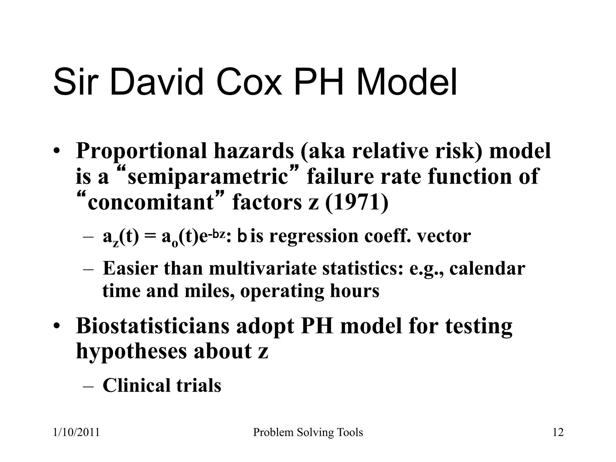 Sir David Cox PH Model
•  Proportional hazards (aka relative risk) model
   is a semiparametric failure rate function of
     concomitant factors z (1971)
     –  az(t) = ao(t)e- z: is regression coeff. vector
     –  Easier than multivariate statistics: e.g., calendar
        time and miles, operating hours
•  Biostatisticians adopt PH model for testing
   hypotheses about z
     –  Clinical trials

1/10/2011                 Problem Solving Tools               12
 