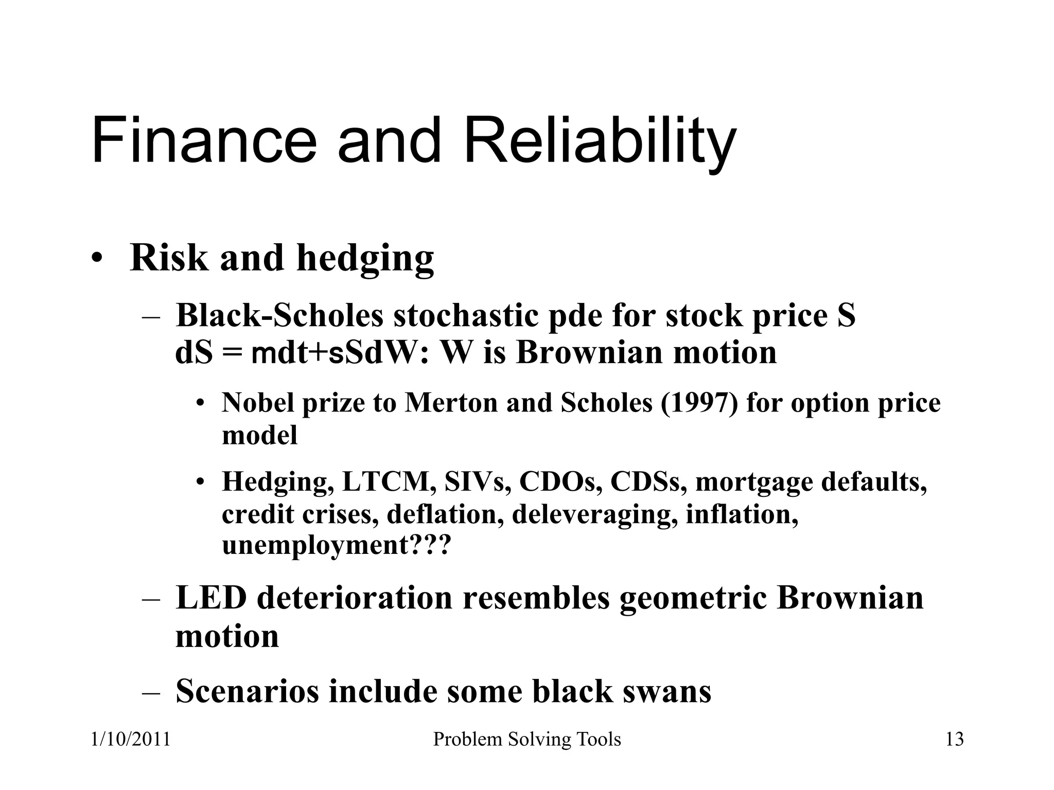 Finance and Reliability
•  Risk and hedging
     –  Black-Scholes stochastic pde for stock price S
        dS = dt+ SdW: W is Brownian motion
            •  Nobel prize to Merton and Scholes (1997) for option price
               model
            •  Hedging, LTCM, SIVs, CDOs, CDSs, mortgage defaults,
               credit crises, deflation, deleveraging, inflation,
               unemployment???
     –  LED deterioration resembles geometric Brownian
        motion
     –  Scenarios include some black swans
1/10/2011                      Problem Solving Tools                       13
 