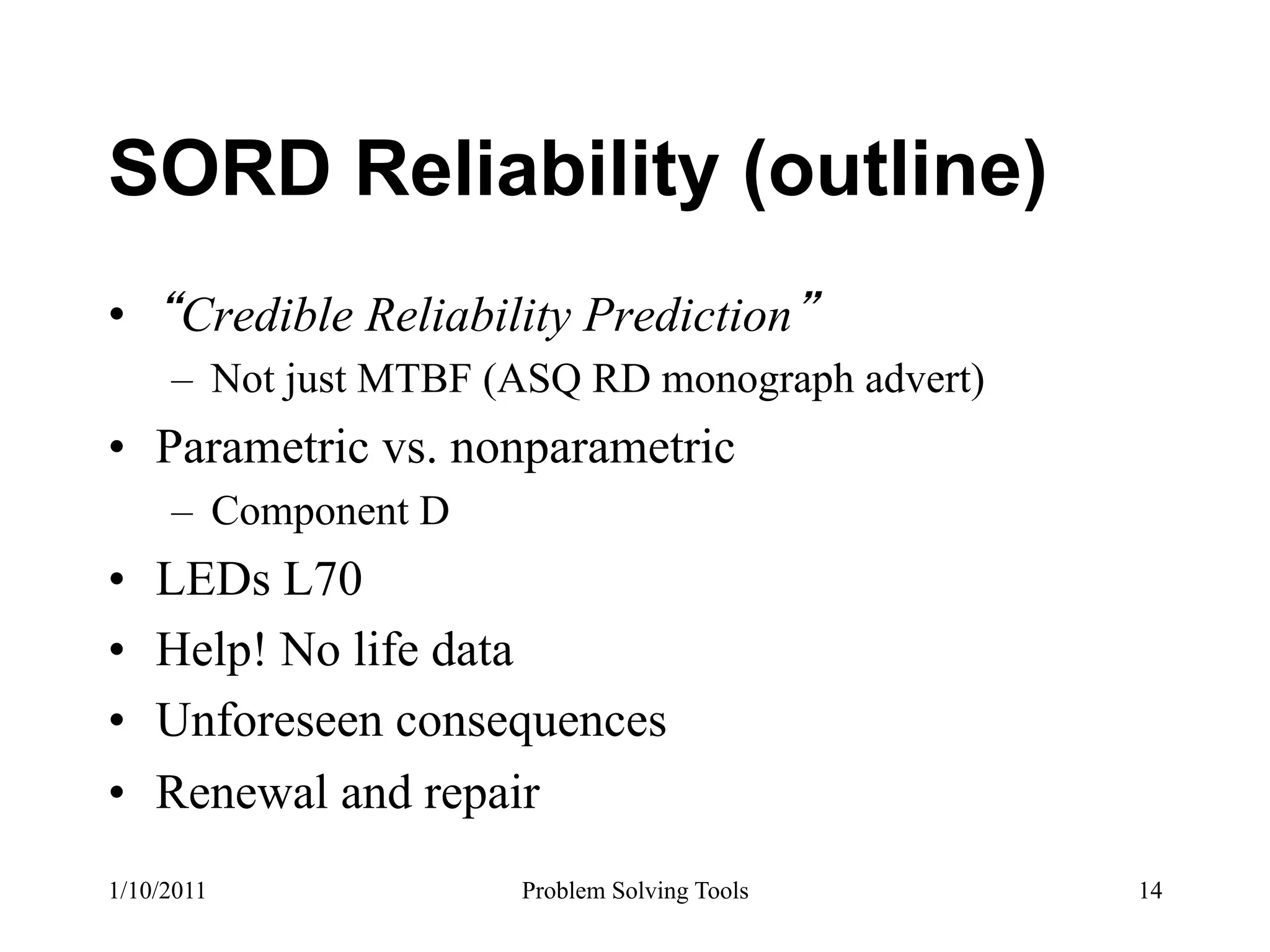 SORD Reliability (outline)
•  Credible Reliability Prediction
     –  Not just MTBF (ASQ RD monograph advert)
•  Parametric vs. nonparametric
     –  Component D
•    LEDs L70
•    Help! No life data
•    Unforeseen consequences
•    Renewal and repair
1/10/2011              Problem Solving Tools      14
 