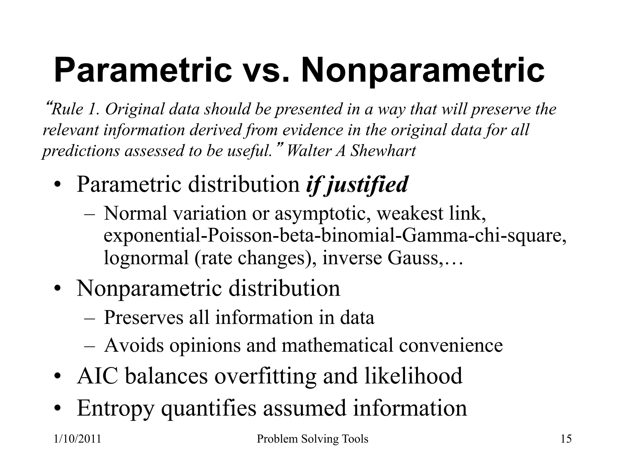 Parametric vs. Nonparametric
 Rule 1. Original data should be presented in a way that will preserve the
relevant information derived from evidence in the original data for all
predictions assessed to be useful. Walter A Shewhart

 •  Parametric distribution if justified
      –  Normal variation or asymptotic, weakest link,
         exponential-Poisson-beta-binomial-Gamma-chi-square,
         lognormal (rate changes), inverse Gauss,…
 •  Nonparametric distribution
      –  Preserves all information in data
      –  Avoids opinions and mathematical convenience
 •  AIC balances overfitting and likelihood
 •  Entropy quantifies assumed information
 1/10/2011                    Problem Solving Tools                          15
 