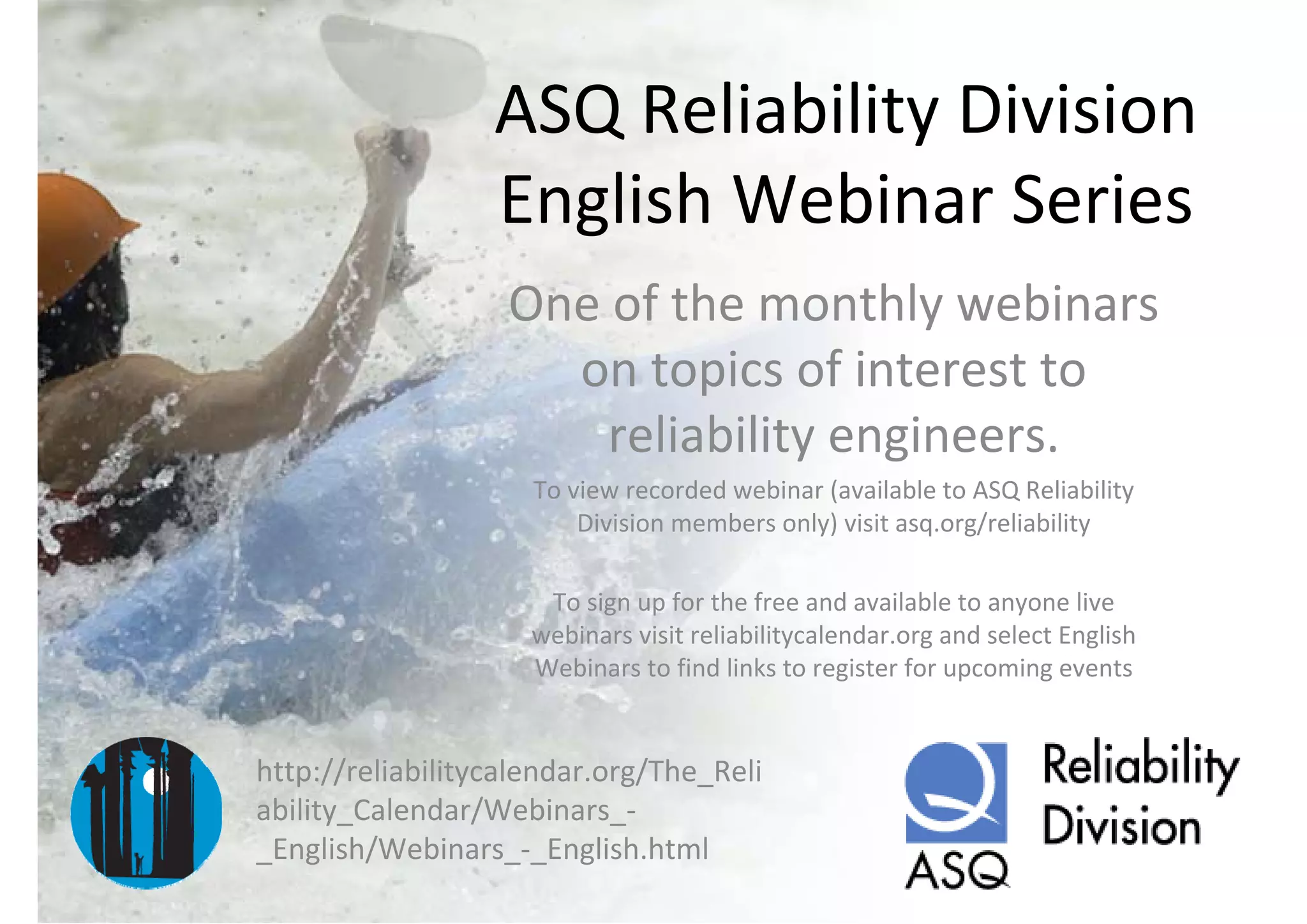 ASQ Reliability Division 
                  English Webinar Series
                   One of the monthly webinars 
                     on topics of interest to 
                       reliability engineers.
                     To view recorded webinar (available to ASQ Reliability 
                         Division members only) visit asq.org/reliability

                      To sign up for the free and available to anyone live 
                     webinars visit reliabilitycalendar.org and select English 
                     Webinars to find links to register for upcoming events


http://reliabilitycalendar.org/The_Reli
ability_Calendar/Webinars_‐
_English/Webinars_‐_English.html
 