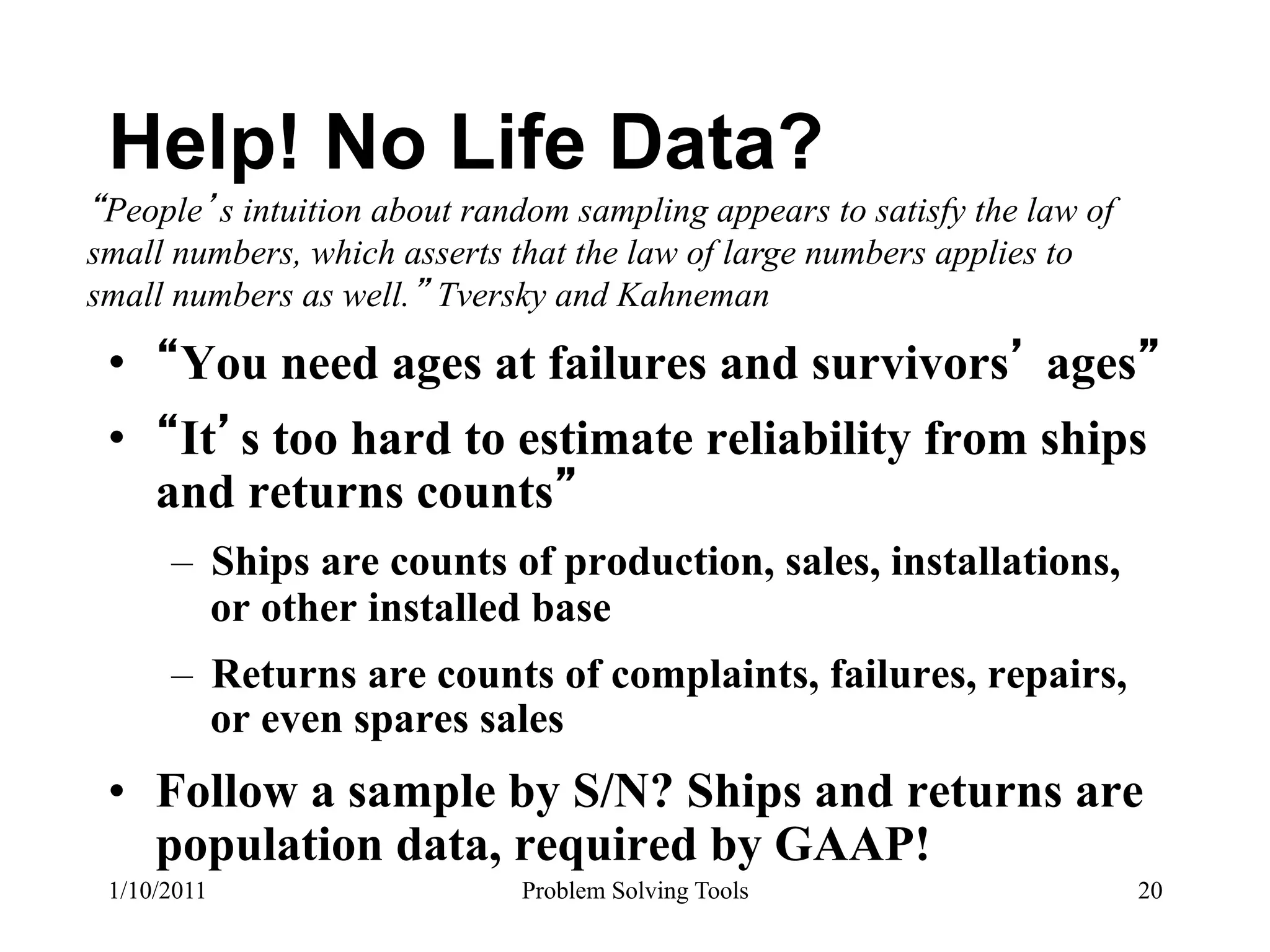 Help! No Life Data?
 People s intuition about random sampling appears to satisfy the law of
small numbers, which asserts that the law of large numbers applies to
small numbers as well. Tversky and Kahneman

 •  You need ages at failures and survivors ages
 •  It s too hard to estimate reliability from ships
   and returns counts
      –  Ships are counts of production, sales, installations,
         or other installed base
      –  Returns are counts of complaints, failures, repairs,
         or even spares sales
 •  Follow a sample by S/N? Ships and returns are
    population data, required by GAAP!
 1/10/2011                    Problem Solving Tools                       20
 
