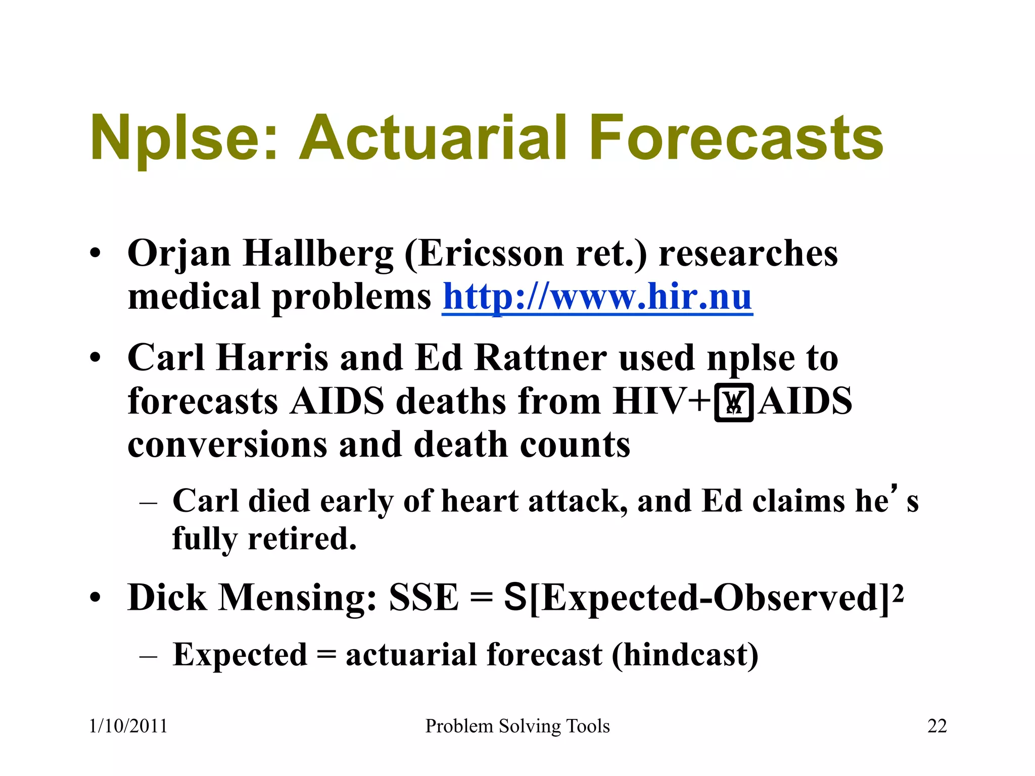 Nplse: Actuarial Forecasts
•  Orjan Hallberg (Ericsson ret.) researches
   medical problems http://www.hir.nu
•  Carl Harris and Ed Rattner used nplse to
   forecasts AIDS deaths from HIV+!AIDS
   conversions and death counts
     –  Carl died early of heart attack, and Ed claims he s
        fully retired.
•  Dick Mensing: SSE = [Expected-Observed]2
     –  Expected = actuarial forecast (hindcast)
1/10/2011               Problem Solving Tools                 22
 
