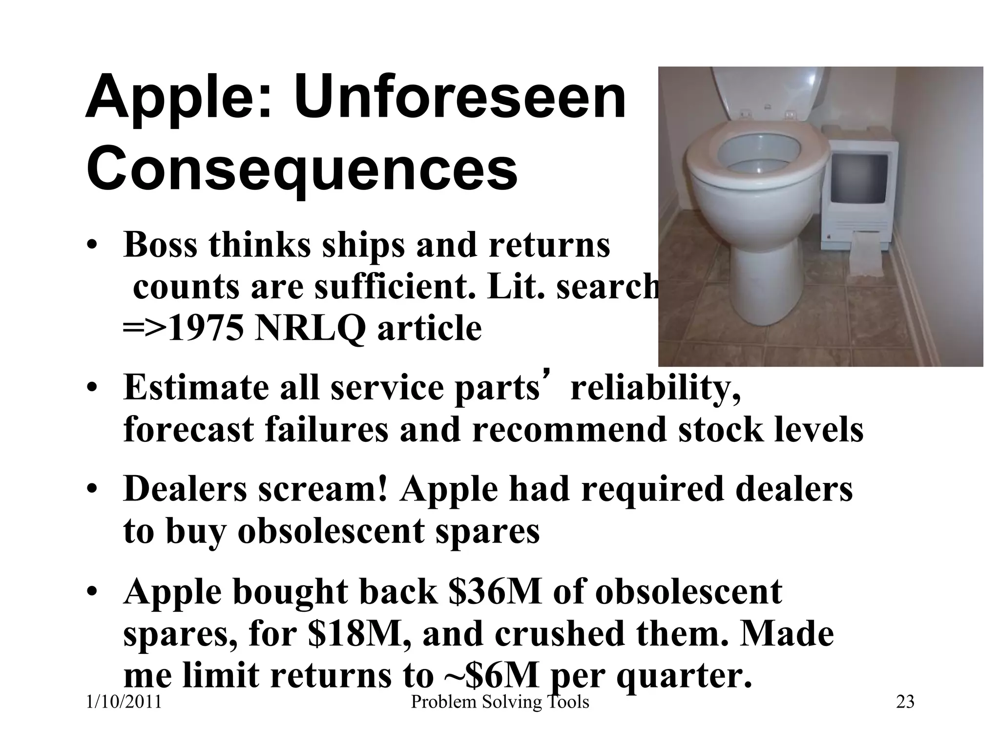 Apple: Unforeseen
Consequences
•  Boss thinks ships and returns
   counts are sufficient. Lit. search
   =>1975 NRLQ article
•  Estimate all service parts reliability,
   forecast failures and recommend stock levels
•  Dealers scream! Apple had required dealers
   to buy obsolescent spares
•  Apple bought back $36M of obsolescent
   spares, for $18M, and crushed them. Made
   me limit returns to ~$6M per quarter.
1/10/2011           Problem Solving Tools         23
 