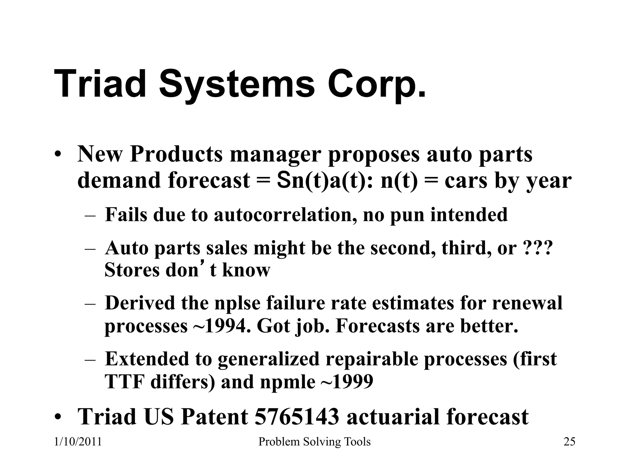 Triad Systems Corp.
•  New Products manager proposes auto parts
   demand forecast = n(t)a(t): n(t) = cars by year
     –  Fails due to autocorrelation, no pun intended
     –  Auto parts sales might be the second, third, or ???
        Stores don t know
     –  Derived the nplse failure rate estimates for renewal
        processes ~1994. Got job. Forecasts are better.
     –  Extended to generalized repairable processes (first
        TTF differs) and npmle ~1999
•  Triad US Patent 5765143 actuarial forecast
1/10/2011               Problem Solving Tools                  25
 