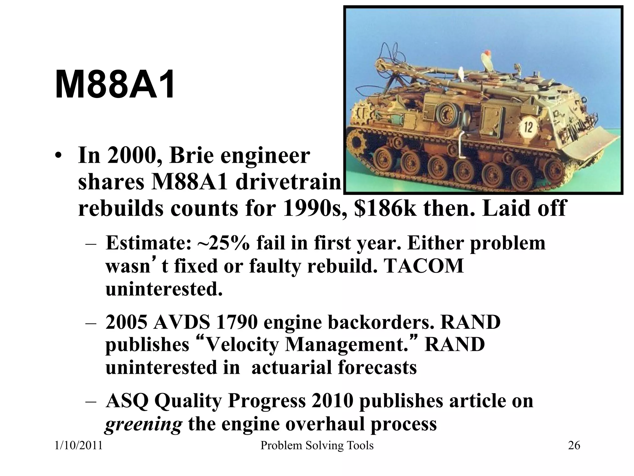 M88A1
•  In 2000, Brie engineer
   shares M88A1 drivetrain
   rebuilds counts for 1990s, $186k then. Laid off
     –  Estimate: ~25% fail in first year. Either problem
        wasn t fixed or faulty rebuild. TACOM
        uninterested.
     –  2005 AVDS 1790 engine backorders. RAND
        publishes Velocity Management. RAND
        uninterested in actuarial forecasts
     –  ASQ Quality Progress 2010 publishes article on
        greening the engine overhaul process
1/10/2011               Problem Solving Tools               26
 