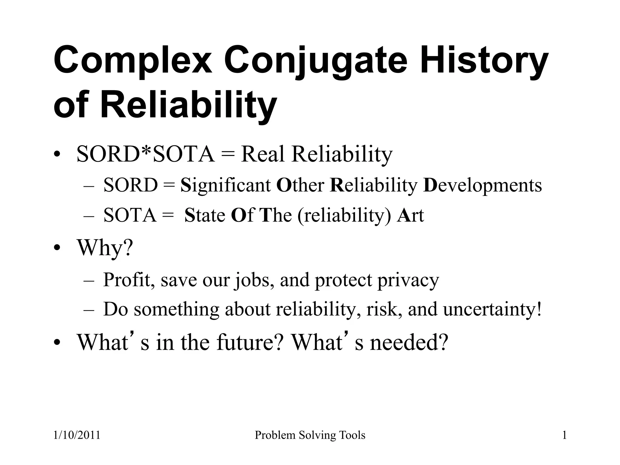 Complex Conjugate History
of Reliability
•  SORD*SOTA = Real Reliability
     –  SORD = Significant Other Reliability Developments
     –  SOTA = State Of The (reliability) Art
•  Why?
     –  Profit, save our jobs, and protect privacy
     –  Do something about reliability, risk, and uncertainty!
•  What s in the future? What s needed?


1/10/2011                 Problem Solving Tools                  1
 