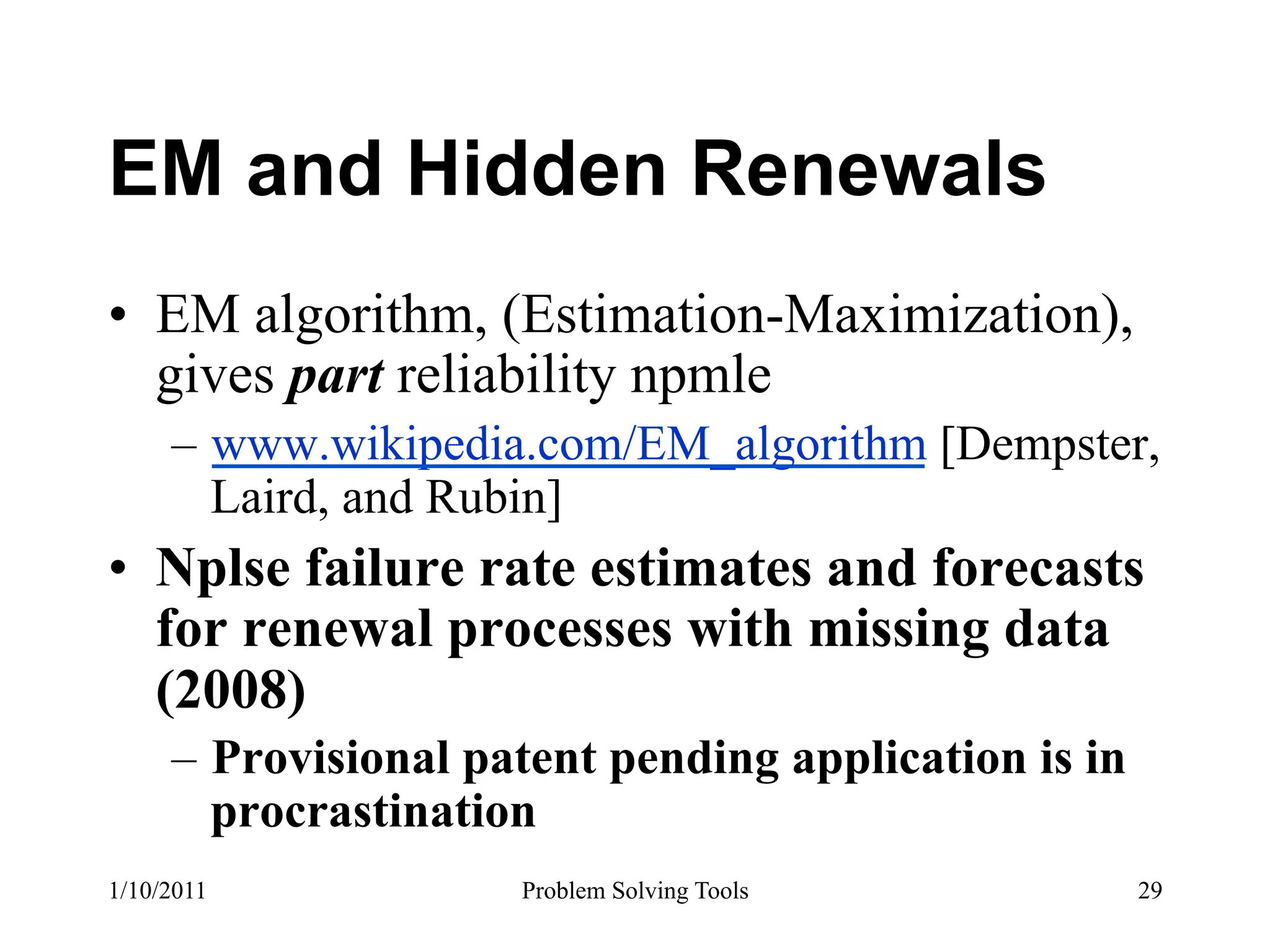 EM and Hidden Renewals
•  EM algorithm, (Estimation-Maximization),
   gives part reliability npmle
     –  www.wikipedia.com/EM_algorithm [Dempster,
        Laird, and Rubin]
•  Nplse failure rate estimates and forecasts
   for renewal processes with missing data
   (2008)
     –  Provisional patent pending application is in
        procrastination
1/10/2011             Problem Solving Tools            29
 