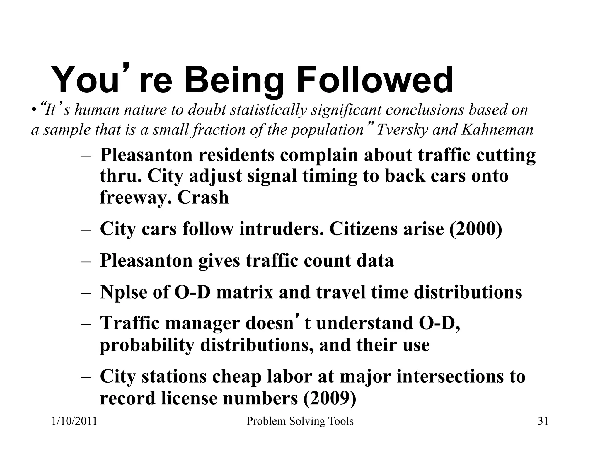 You re Being Followed
•  It s human nature to doubt statistically significant conclusions based on
a sample that is a small fraction of the population Tversky and Kahneman
        –  Pleasanton residents complain about traffic cutting
           thru. City adjust signal timing to back cars onto
           freeway. Crash
        –  City cars follow intruders. Citizens arise (2000)
        –  Pleasanton gives traffic count data
        –  Nplse of O-D matrix and travel time distributions
        –  Traffic manager doesn t understand O-D,
           probability distributions, and their use
        –  City stations cheap labor at major intersections to
           record license numbers (2009)
   1/10/2011                    Problem Solving Tools                          31
 