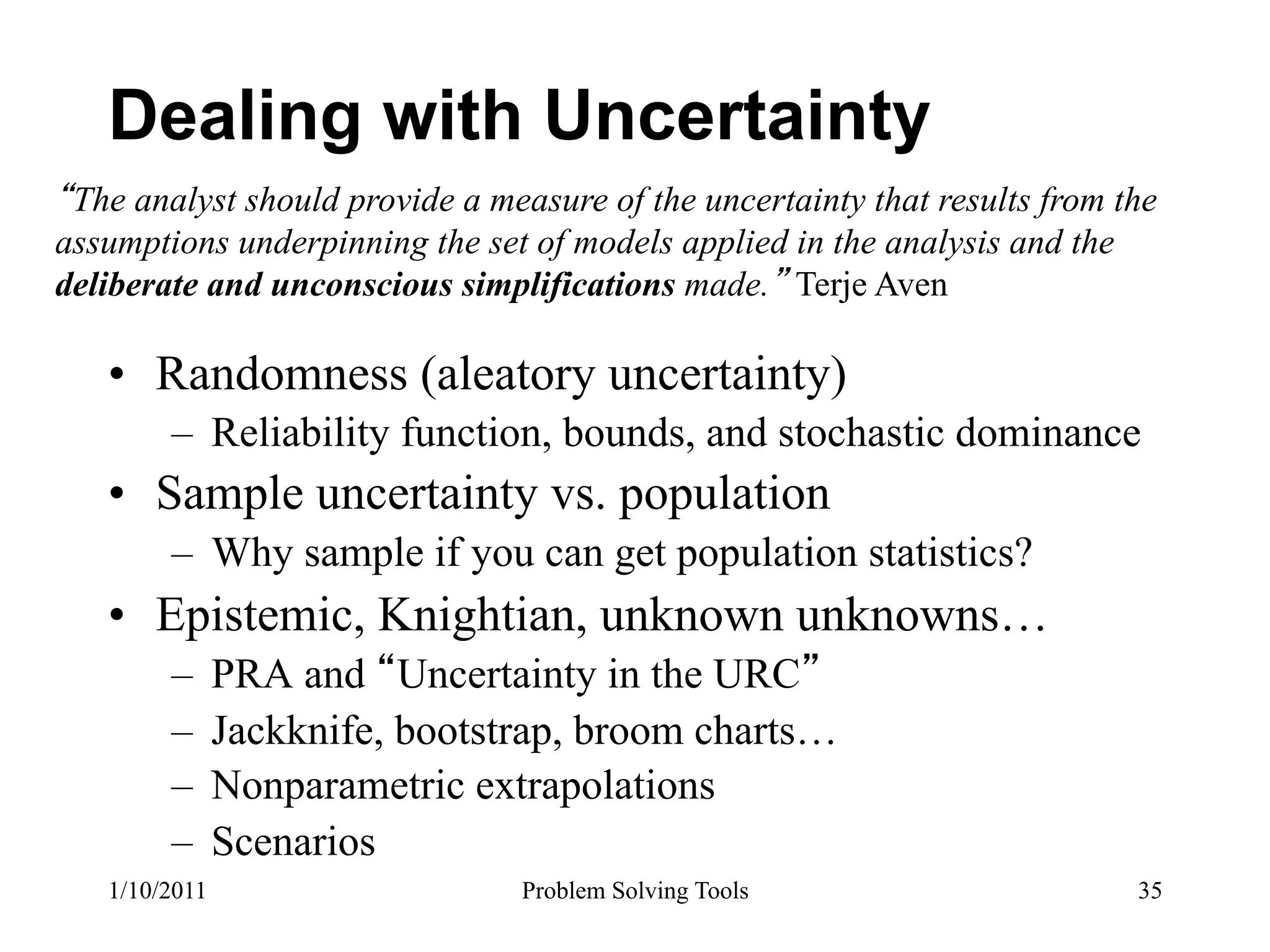 Dealing with Uncertainty
 The analyst should provide a measure of the uncertainty that results from the
assumptions underpinning the set of models applied in the analysis and the
deliberate and unconscious simplifications made. Terje Aven

   •  Randomness (aleatory uncertainty)
        –  Reliability function, bounds, and stochastic dominance
   •  Sample uncertainty vs. population
        –  Why sample if you can get population statistics?
   •  Epistemic, Knightian, unknown unknowns…
        –  PRA and Uncertainty in the URC
        –  Jackknife, bootstrap, broom charts…
        –  Nonparametric extrapolations
        –  Scenarios
   1/10/2011                     Problem Solving Tools                      35
 
