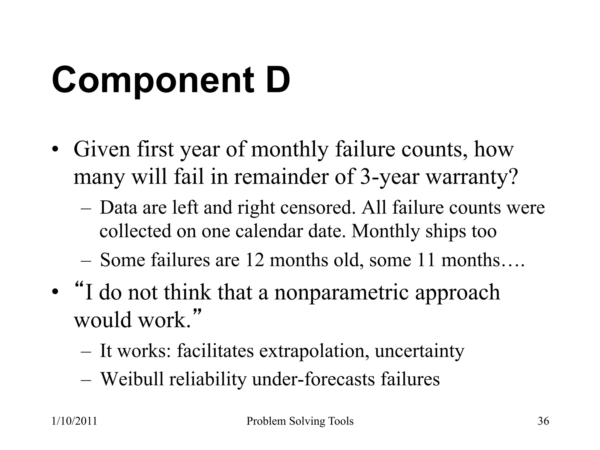 Component D
•  Given first year of monthly failure counts, how
   many will fail in remainder of 3-year warranty?
     –  Data are left and right censored. All failure counts were
        collected on one calendar date. Monthly ships too
     –  Some failures are 12 months old, some 11 months….
•  I do not think that a nonparametric approach
  would work.
     –  It works: facilitates extrapolation, uncertainty
     –  Weibull reliability under-forecasts failures
1/10/2011                  Problem Solving Tools                36
 