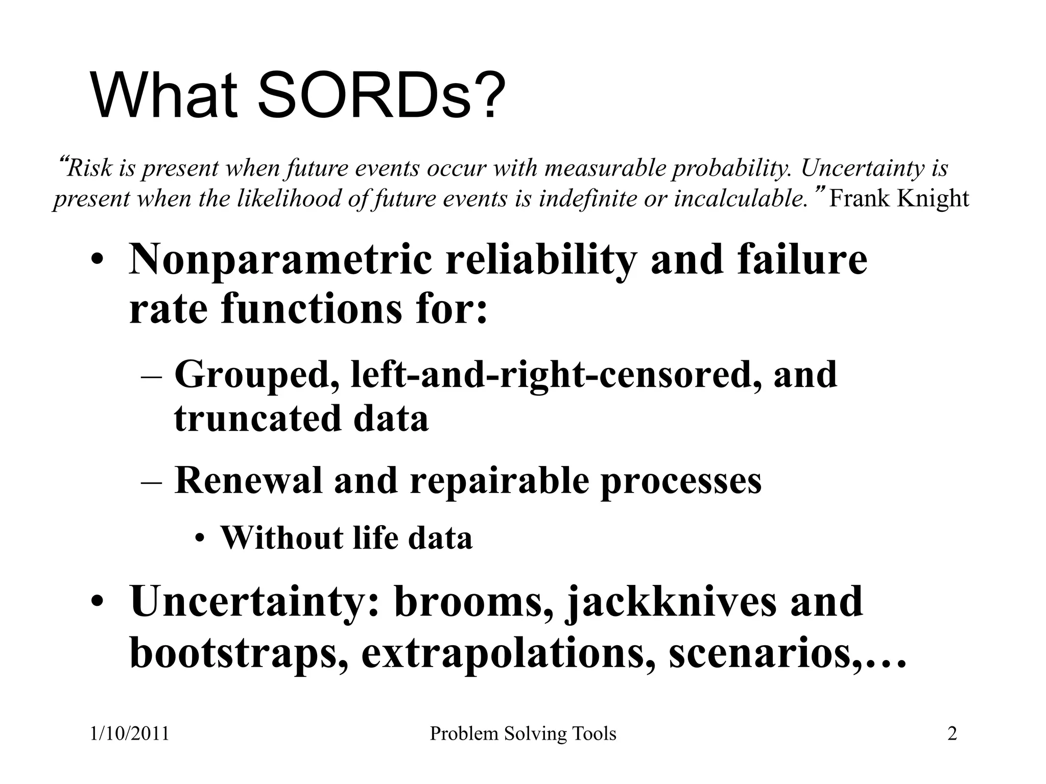 What SORDs?
 Risk is present when future events occur with measurable probability. Uncertainty is
present when the likelihood of future events is indefinite or incalculable. Frank Knight

   •  Nonparametric reliability and failure
      rate functions for:
        –  Grouped, left-and-right-censored, and
           truncated data
        –  Renewal and repairable processes
               •  Without life data
   •  Uncertainty: brooms, jackknives and
      bootstraps, extrapolations, scenarios,…
   1/10/2011                        Problem Solving Tools                            2
 