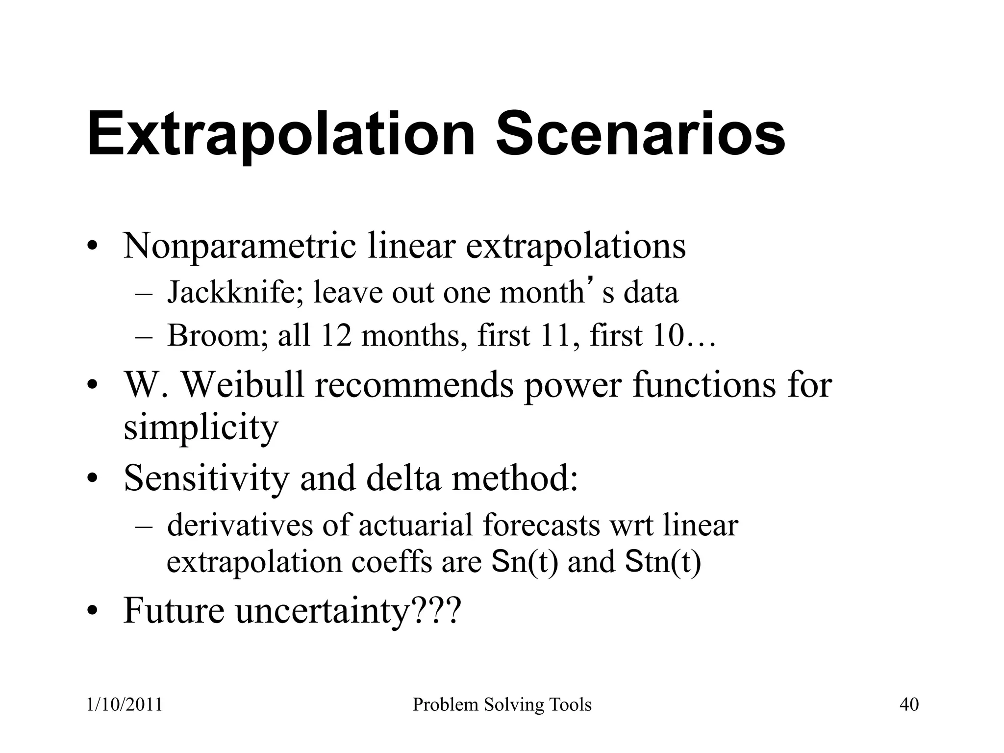 Extrapolation Scenarios
•  Nonparametric linear extrapolations
     –  Jackknife; leave out one month s data
     –  Broom; all 12 months, first 11, first 10…
•  W. Weibull recommends power functions for
   simplicity
•  Sensitivity and delta method:
     –  derivatives of actuarial forecasts wrt linear
        extrapolation coeffs are n(t) and tn(t)
•  Future uncertainty???

1/10/2011                  Problem Solving Tools        40
 