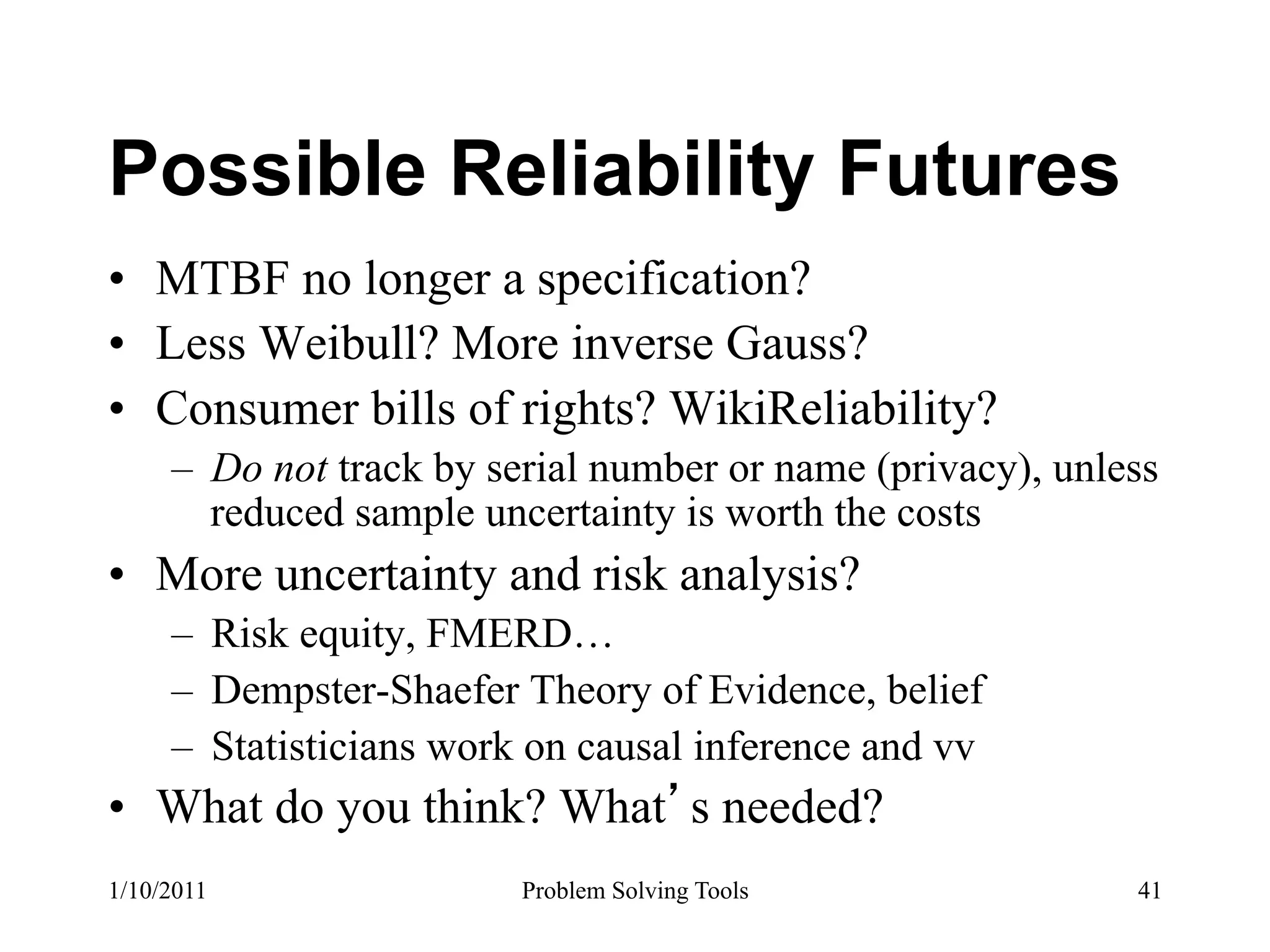 Possible Reliability Futures
•  MTBF no longer a specification?
•  Less Weibull? More inverse Gauss?
•  Consumer bills of rights? WikiReliability?
     –  Do not track by serial number or name (privacy), unless
        reduced sample uncertainty is worth the costs
•  More uncertainty and risk analysis?
     –  Risk equity, FMERD…
     –  Dempster-Shaefer Theory of Evidence, belief
     –  Statisticians work on causal inference and vv
•  What do you think? What s needed?
1/10/2011                Problem Solving Tools               41
 