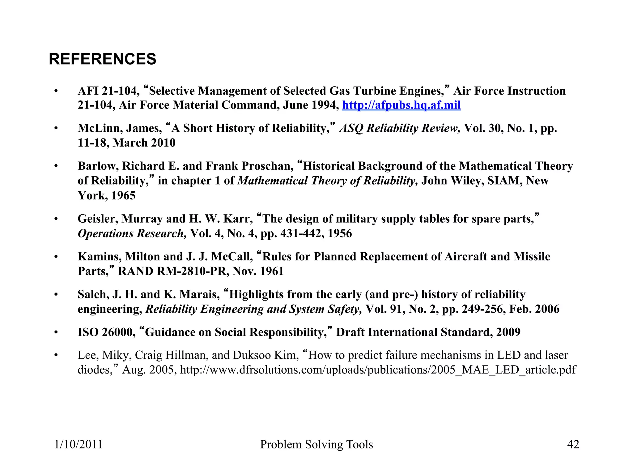 REFERENCES
•    AFI 21-104, Selective Management of Selected Gas Turbine Engines, Air Force Instruction
     21-104, Air Force Material Command, June 1994, http://afpubs.hq.af.mil
•    McLinn, James, A Short History of Reliability, ASQ Reliability Review, Vol. 30, No. 1, pp.
     11-18, March 2010
•    Barlow, Richard E. and Frank Proschan, Historical Background of the Mathematical Theory
     of Reliability, in chapter 1 of Mathematical Theory of Reliability, John Wiley, SIAM, New
     York, 1965
•    Geisler, Murray and H. W. Karr, The design of military supply tables for spare parts,
     Operations Research, Vol. 4, No. 4, pp. 431-442, 1956
•    Kamins, Milton and J. J. McCall, Rules for Planned Replacement of Aircraft and Missile
     Parts, RAND RM-2810-PR, Nov. 1961
•    Saleh, J. H. and K. Marais, Highlights from the early (and pre-) history of reliability
     engineering, Reliability Engineering and System Safety, Vol. 91, No. 2, pp. 249-256, Feb. 2006
•    ISO 26000, Guidance on Social Responsibility, Draft International Standard, 2009
•    Lee, Miky, Craig Hillman, and Duksoo Kim, How to predict failure mechanisms in LED and laser
     diodes, Aug. 2005, http://www.dfrsolutions.com/uploads/publications/2005_MAE_LED_article.pdf




1/10/2011                               Problem Solving Tools                                         42
 