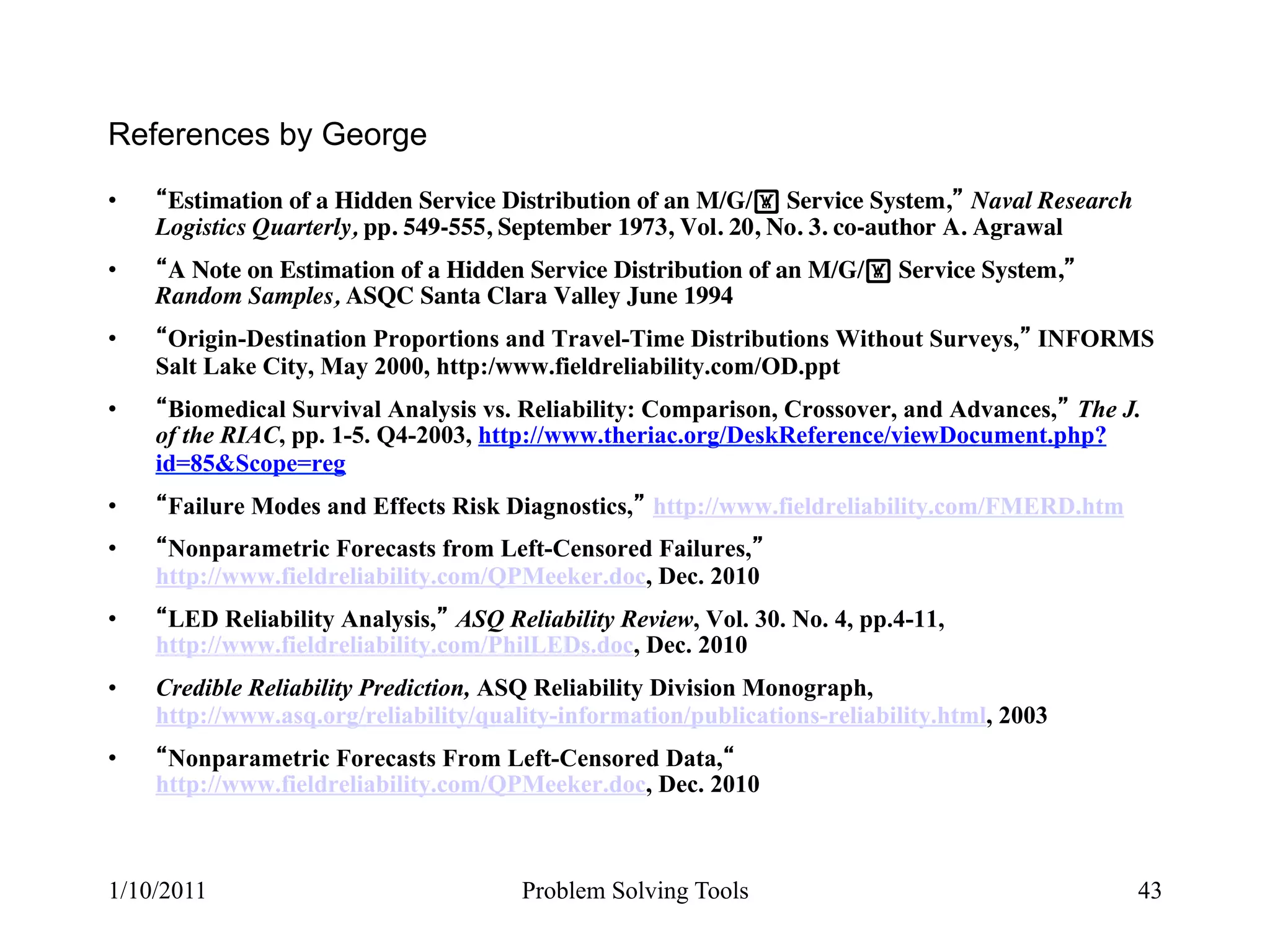 References by George
•     Estimation of a Hidden Service Distribution of an M/G/! Service System, Naval Research
     Logistics Quarterly, pp. 549-555, September 1973, Vol. 20, No. 3. co-author A. Agrawal
•     A Note on Estimation of a Hidden Service Distribution of an M/G/! Service System,
     Random Samples, ASQC Santa Clara Valley June 1994
•     Origin-Destination Proportions and Travel-Time Distributions Without Surveys, INFORMS
     Salt Lake City, May 2000, http:/www.fieldreliability.com/OD.ppt
•     Biomedical Survival Analysis vs. Reliability: Comparison, Crossover, and Advances, The J.
     of the RIAC, pp. 1-5. Q4-2003, http://www.theriac.org/DeskReference/viewDocument.php?
     id=85&Scope=reg
•     Failure Modes and Effects Risk Diagnostics, http://www.fieldreliability.com/FMERD.htm
•     Nonparametric Forecasts from Left-Censored Failures,
     http://www.fieldreliability.com/QPMeeker.doc, Dec. 2010
•     LED Reliability Analysis, ASQ Reliability Review, Vol. 30. No. 4, pp.4-11,
     http://www.fieldreliability.com/PhilLEDs.doc, Dec. 2010
•    Credible Reliability Prediction, ASQ Reliability Division Monograph,
     http://www.asq.org/reliability/quality-information/publications-reliability.html, 2003
•     Nonparametric Forecasts From Left-Censored Data,
     http://www.fieldreliability.com/QPMeeker.doc, Dec. 2010



1/10/2011                               Problem Solving Tools                                  43
 