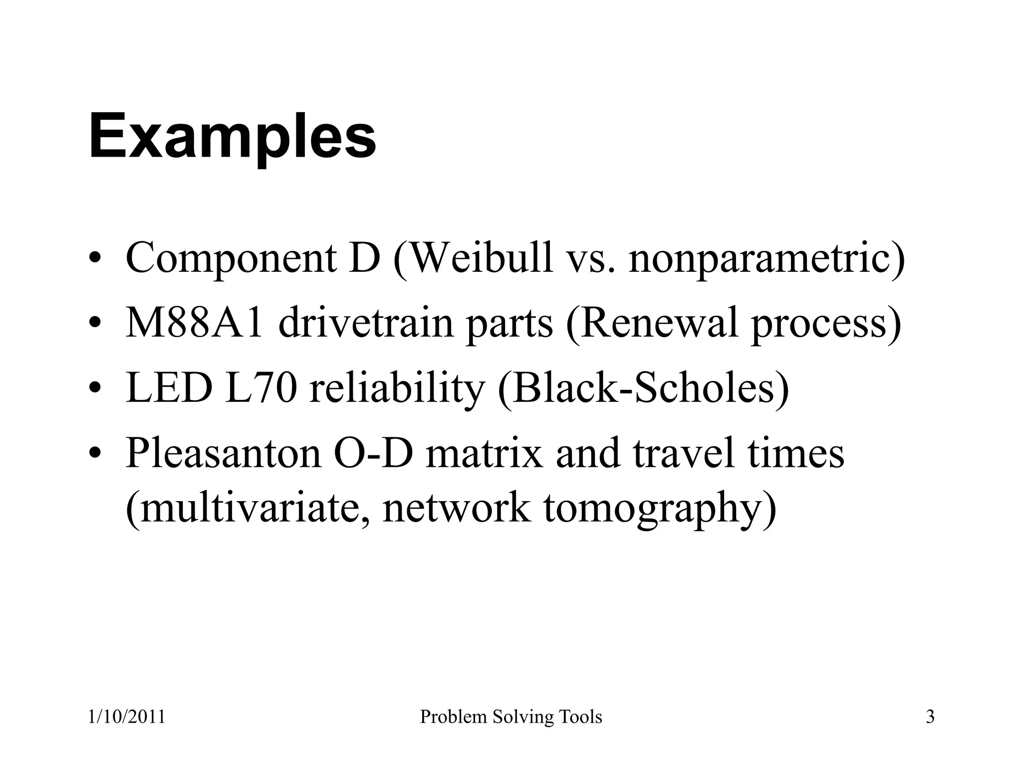Examples
•    Component D (Weibull vs. nonparametric)
•    M88A1 drivetrain parts (Renewal process)
•    LED L70 reliability (Black-Scholes)
•    Pleasanton O-D matrix and travel times
     (multivariate, network tomography)



1/10/2011           Problem Solving Tools       3
 