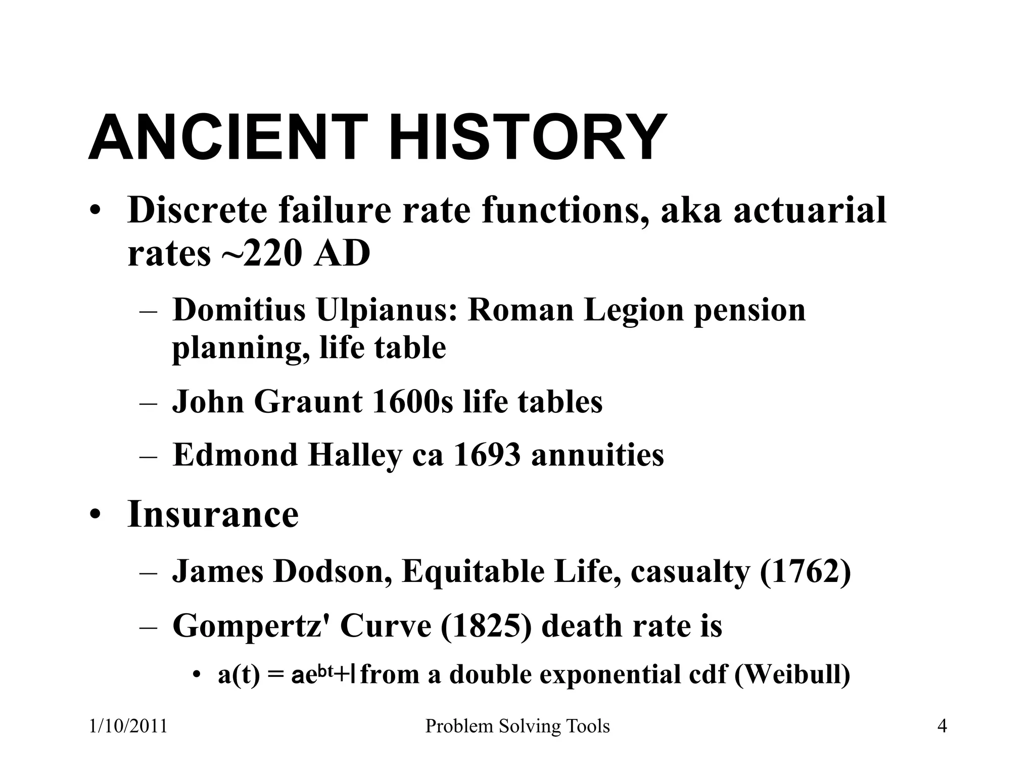 ANCIENT HISTORY
•  Discrete failure rate functions, aka actuarial
   rates ~220 AD
     –  Domitius Ulpianus: Roman Legion pension
        planning, life table
     –  John Graunt 1600s life tables
     –  Edmond Halley ca 1693 annuities
•  Insurance
     –  James Dodson, Equitable Life, casualty (1762)
     –  Gompertz' Curve (1825) death rate is
            •  a(t) = e t+ from a double exponential cdf (Weibull)
1/10/2011                      Problem Solving Tools                 4
 