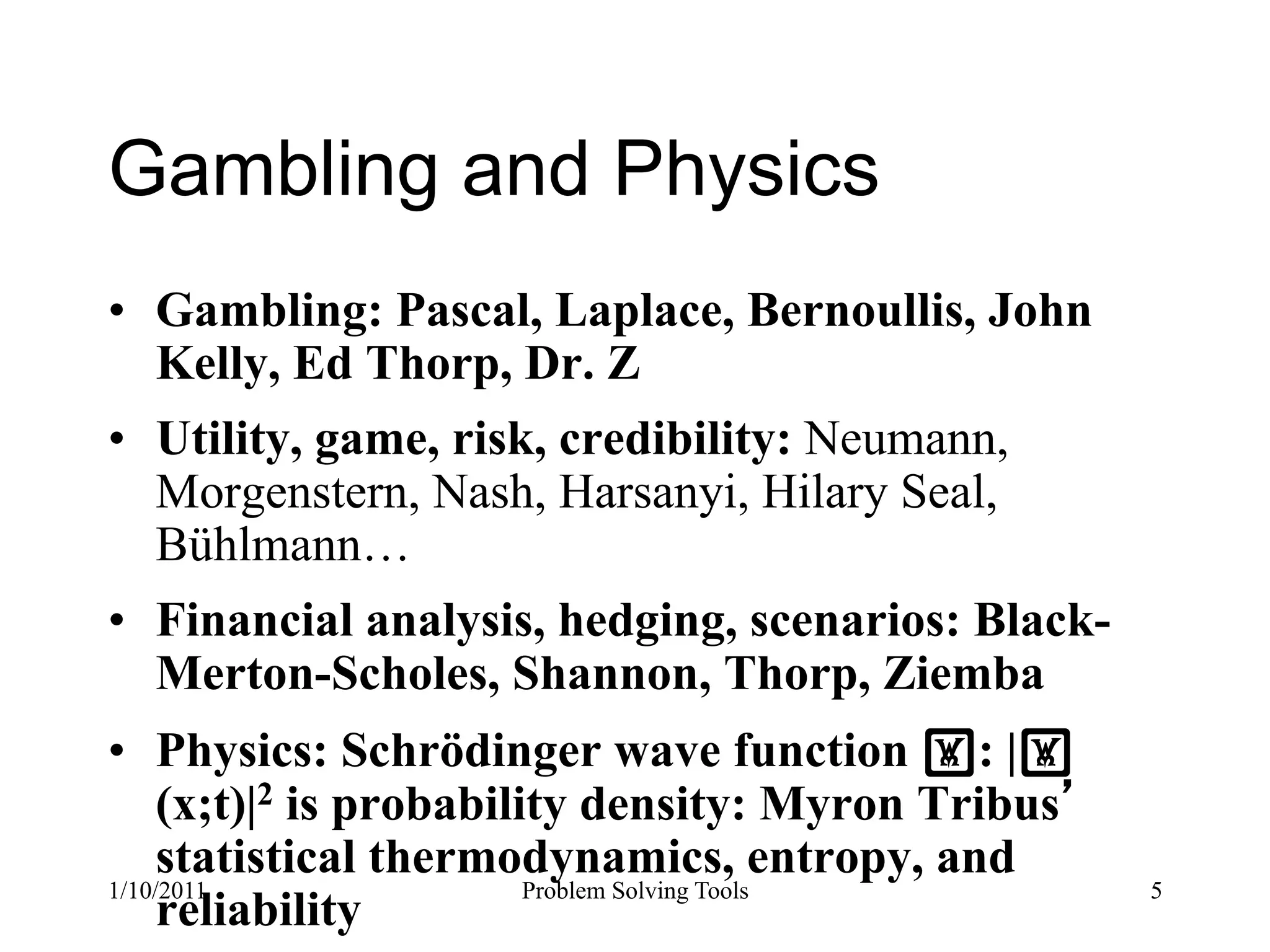 Gambling and Physics
•  Gambling: Pascal, Laplace, Bernoullis, John
   Kelly, Ed Thorp, Dr. Z
•  Utility, game, risk, credibility: Neumann,
   Morgenstern, Nash, Harsanyi, Hilary Seal,
   Bühlmann…
•  Financial analysis, hedging, scenarios: Black-
   Merton-Scholes, Shannon, Thorp, Ziemba
•  Physics: Schrödinger wave function !: |!
     (x;t)|2 is probability density: Myron Tribus
     statistical thermodynamics, entropy, and
1/10/2011                Problem Solving Tools      5
     reliability
 