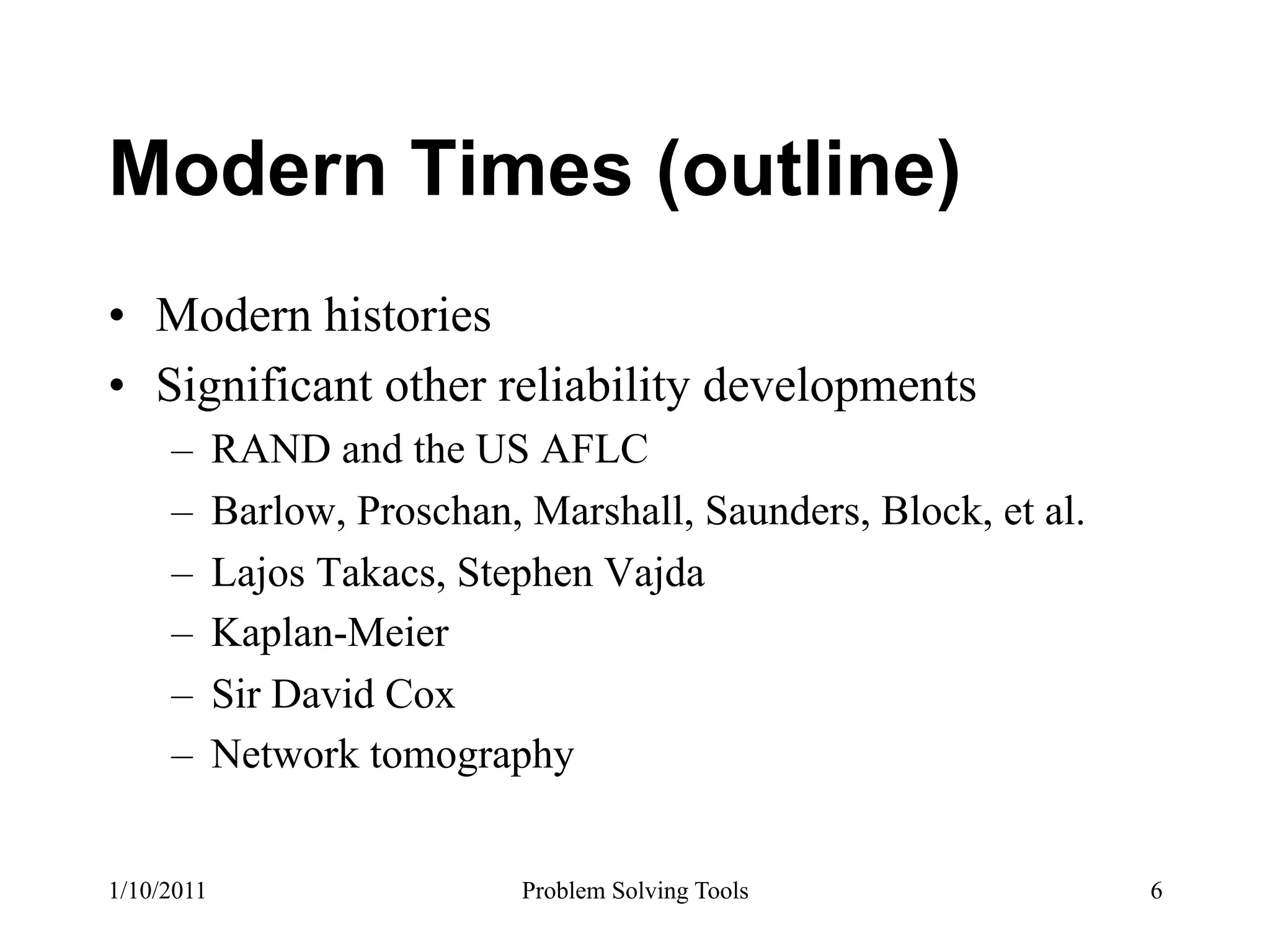 Modern Times (outline)
•  Modern histories
•  Significant other reliability developments
     –  RAND and the US AFLC
     –  Barlow, Proschan, Marshall, Saunders, Block, et al.
     –  Lajos Takacs, Stephen Vajda
     –  Kaplan-Meier
     –  Sir David Cox
     –  Network tomography


1/10/2011                Problem Solving Tools                6
 