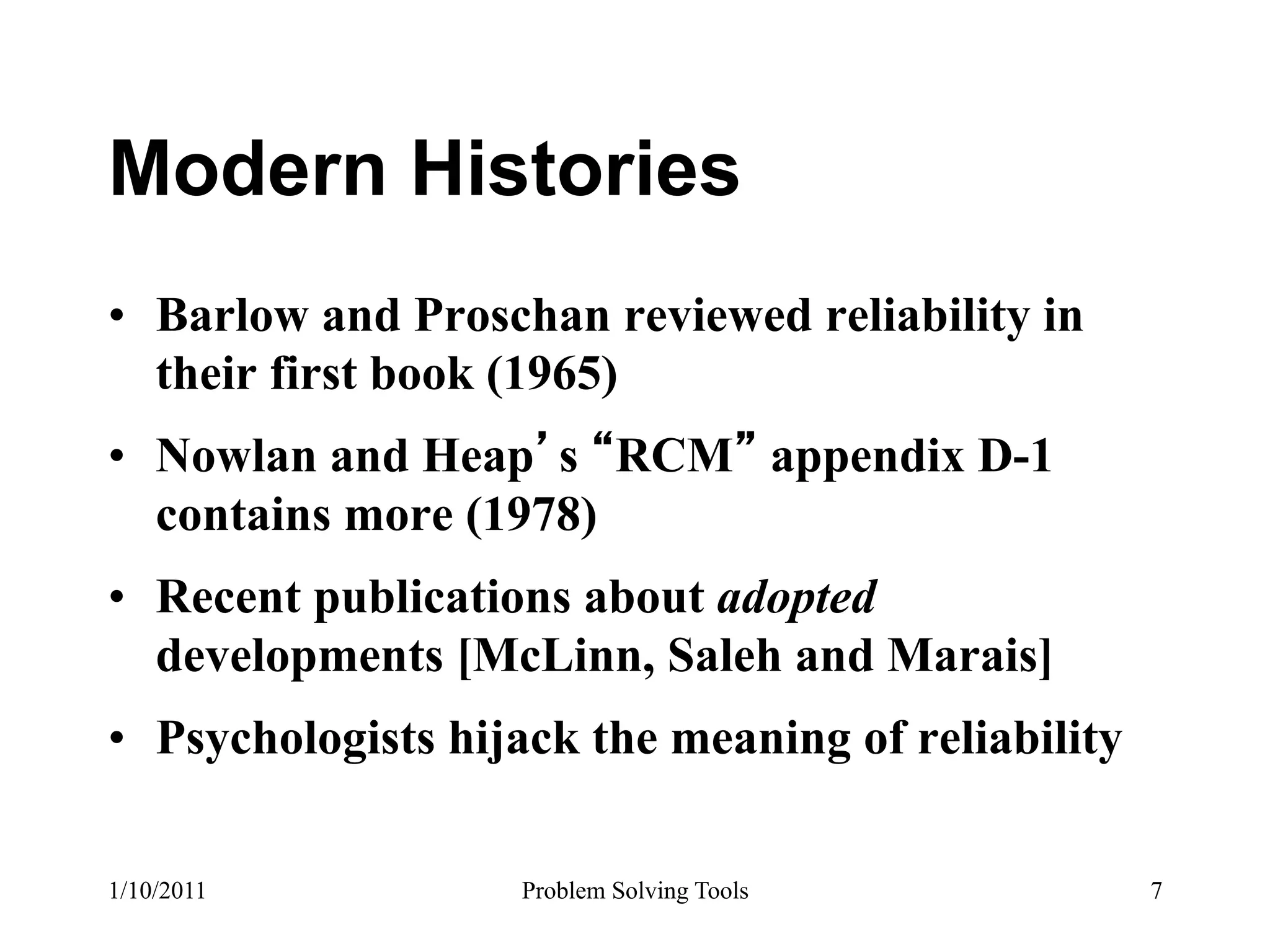 Modern Histories
•  Barlow and Proschan reviewed reliability in
   their first book (1965)
•  Nowlan and Heap s RCM appendix D-1
   contains more (1978)
•  Recent publications about adopted
   developments [McLinn, Saleh and Marais]
•  Psychologists hijack the meaning of reliability

1/10/2011           Problem Solving Tools            7
 