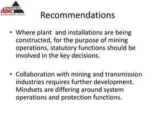 Recommendations
• Where plant and installations are being
constructed, for the purpose of mining
operations, statutory functions should be
involved in the key decisions.
• Collaboration with mining and transmission
industries requires further development.
Mindsets are differing around system
operations and protection functions.
 
