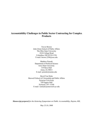 Accountability Challenges in Public Sector Contracting for Complex
                             Products



                                     Trevor Brown
                          John Glenn School of Public Affairs
                               The Ohio State University
                                  1810 College Road
                              Columbus, OH 43210-1336
                             E-mail: brown.2296@osu.edu

                                  Matthew Potoski
                            Department of Political Science
                                Iowa State University
                                   519 Ross Hall
                                  Ames, IA 50011
                             E-mail: potoski@iastate.edu

                                  David Van Slyke
                    Maxwell School of Citizenship and Public Affairs
                                 Syracuse University
                                   320 Eggers Hall
                                Syracuse, NY 13244
                         E-mail: vanslyke@maxwell.syr.edu




 Manuscript prepared for the Kettering Symposium on Public Accountability, Dayton, OH,

                                   May 22-24, 2008
 