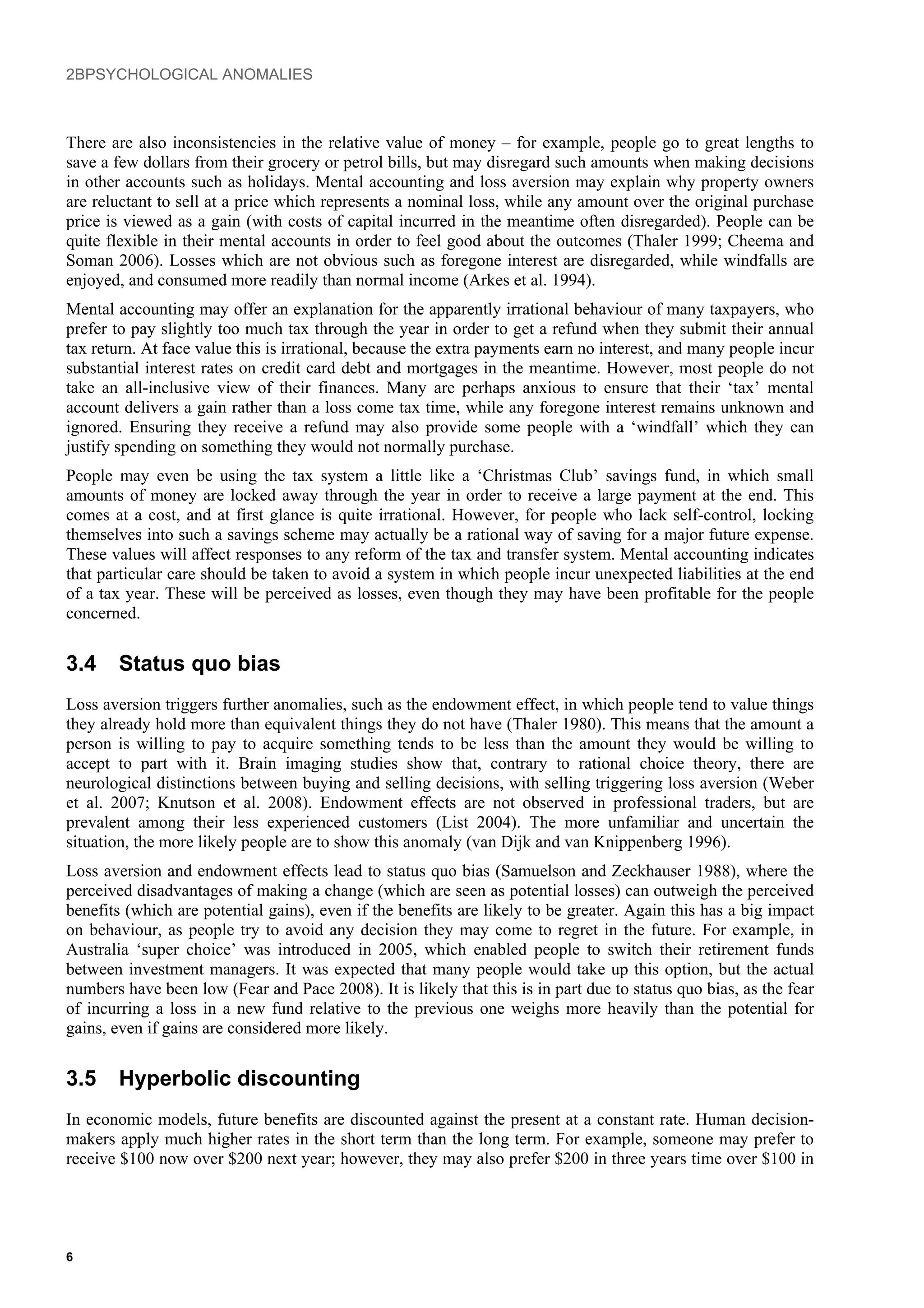 2BPSYCHOLOGICAL ANOMALIES
There are also inconsistencies in the relative value of money – for example, people go to great lengths to
save a few dollars from their grocery or petrol bills, but may disregard such amounts when making decisions
in other accounts such as holidays. Mental accounting and loss aversion may explain why property owners
are reluctant to sell at a price which represents a nominal loss, while any amount over the original purchase
price is viewed as a gain (with costs of capital incurred in the meantime often disregarded). People can be
quite flexible in their mental accounts in order to feel good about the outcomes (Thaler 1999; Cheema and
Soman 2006). Losses which are not obvious such as foregone interest are disregarded, while windfalls are
enjoyed, and consumed more readily than normal income (Arkes et al. 1994).
Mental accounting may offer an explanation for the apparently irrational behaviour of many taxpayers, who
prefer to pay slightly too much tax through the year in order to get a refund when they submit their annual
tax return. At face value this is irrational, because the extra payments earn no interest, and many people incur
substantial interest rates on credit card debt and mortgages in the meantime. However, most people do not
take an all-inclusive view of their finances. Many are perhaps anxious to ensure that their ‘tax’ mental
account delivers a gain rather than a loss come tax time, while any foregone interest remains unknown and
ignored. Ensuring they receive a refund may also provide some people with a ‘windfall’ which they can
justify spending on something they would not normally purchase.
People may even be using the tax system a little like a ‘Christmas Club’ savings fund, in which small
amounts of money are locked away through the year in order to receive a large payment at the end. This
comes at a cost, and at first glance is quite irrational. However, for people who lack self-control, locking
themselves into such a savings scheme may actually be a rational way of saving for a major future expense.
These values will affect responses to any reform of the tax and transfer system. Mental accounting indicates
that particular care should be taken to avoid a system in which people incur unexpected liabilities at the end
of a tax year. These will be perceived as losses, even though they may have been profitable for the people
concerned.
3.4 Status quo bias
Loss aversion triggers further anomalies, such as the endowment effect, in which people tend to value things
they already hold more than equivalent things they do not have (Thaler 1980). This means that the amount a
person is willing to pay to acquire something tends to be less than the amount they would be willing to
accept to part with it. Brain imaging studies show that, contrary to rational choice theory, there are
neurological distinctions between buying and selling decisions, with selling triggering loss aversion (Weber
et al. 2007; Knutson et al. 2008). Endowment effects are not observed in professional traders, but are
prevalent among their less experienced customers (List 2004). The more unfamiliar and uncertain the
situation, the more likely people are to show this anomaly (van Dijk and van Knippenberg 1996).
Loss aversion and endowment effects lead to status quo bias (Samuelson and Zeckhauser 1988), where the
perceived disadvantages of making a change (which are seen as potential losses) can outweigh the perceived
benefits (which are potential gains), even if the benefits are likely to be greater. Again this has a big impact
on behaviour, as people try to avoid any decision they may come to regret in the future. For example, in
Australia ‘super choice’ was introduced in 2005, which enabled people to switch their retirement funds
between investment managers. It was expected that many people would take up this option, but the actual
numbers have been low (Fear and Pace 2008). It is likely that this is in part due to status quo bias, as the fear
of incurring a loss in a new fund relative to the previous one weighs more heavily than the potential for
gains, even if gains are considered more likely.
3.5 Hyperbolic discounting
In economic models, future benefits are discounted against the present at a constant rate. Human decision-
makers apply much higher rates in the short term than the long term. For example, someone may prefer to
receive $100 now over $200 next year; however, they may also prefer $200 in three years time over $100 in
6
 