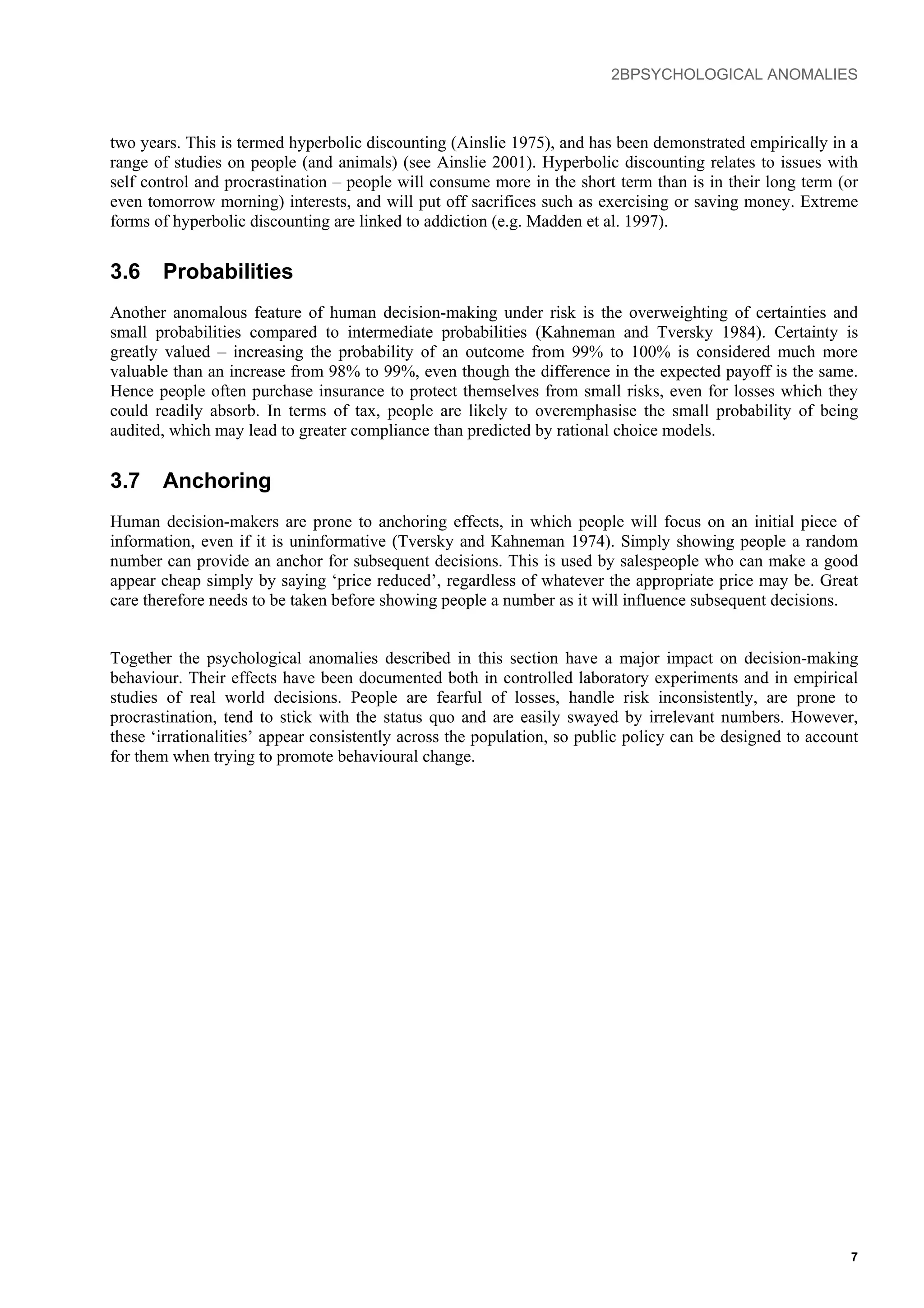 2BPSYCHOLOGICAL ANOMALIES
two years. This is termed hyperbolic discounting (Ainslie 1975), and has been demonstrated empirically in a
range of studies on people (and animals) (see Ainslie 2001). Hyperbolic discounting relates to issues with
self control and procrastination – people will consume more in the short term than is in their long term (or
even tomorrow morning) interests, and will put off sacrifices such as exercising or saving money. Extreme
forms of hyperbolic discounting are linked to addiction (e.g. Madden et al. 1997).
3.6 Probabilities
Another anomalous feature of human decision-making under risk is the overweighting of certainties and
small probabilities compared to intermediate probabilities (Kahneman and Tversky 1984). Certainty is
greatly valued – increasing the probability of an outcome from 99% to 100% is considered much more
valuable than an increase from 98% to 99%, even though the difference in the expected payoff is the same.
Hence people often purchase insurance to protect themselves from small risks, even for losses which they
could readily absorb. In terms of tax, people are likely to overemphasise the small probability of being
audited, which may lead to greater compliance than predicted by rational choice models.
3.7 Anchoring
Human decision-makers are prone to anchoring effects, in which people will focus on an initial piece of
information, even if it is uninformative (Tversky and Kahneman 1974). Simply showing people a random
number can provide an anchor for subsequent decisions. This is used by salespeople who can make a good
appear cheap simply by saying ‘price reduced’, regardless of whatever the appropriate price may be. Great
care therefore needs to be taken before showing people a number as it will influence subsequent decisions.
Together the psychological anomalies described in this section have a major impact on decision-making
behaviour. Their effects have been documented both in controlled laboratory experiments and in empirical
studies of real world decisions. People are fearful of losses, handle risk inconsistently, are prone to
procrastination, tend to stick with the status quo and are easily swayed by irrelevant numbers. However,
these ‘irrationalities’ appear consistently across the population, so public policy can be designed to account
for them when trying to promote behavioural change.
7
 