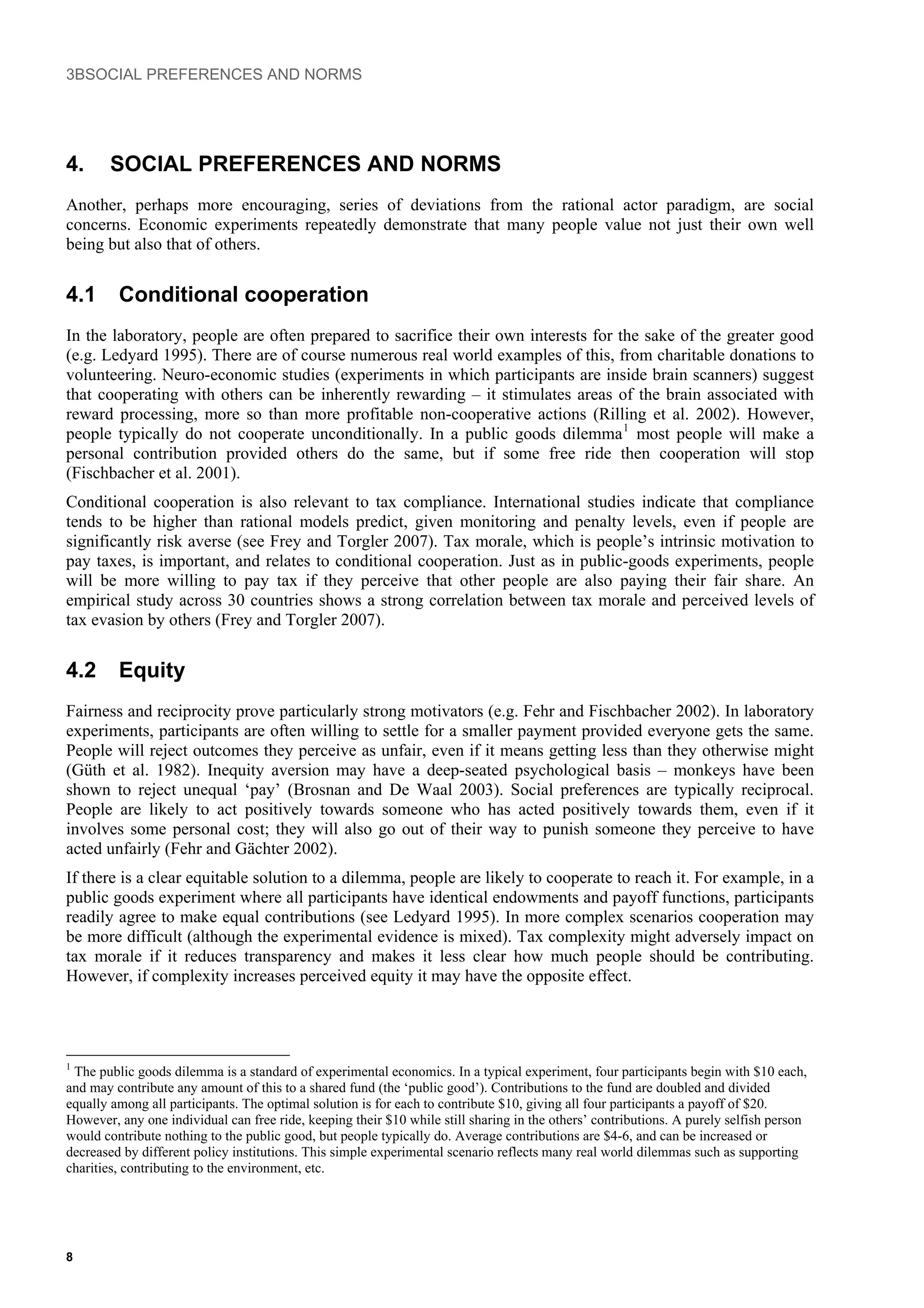 3BSOCIAL PREFERENCES AND NORMS
4. SOCIAL PREFERENCES AND NORMS
Another, perhaps more encouraging, series of deviations from the rational actor paradigm, are social
concerns. Economic experiments repeatedly demonstrate that many people value not just their own well
being but also that of others.
4.1 Conditional cooperation
In the laboratory, people are often prepared to sacrifice their own interests for the sake of the greater good
(e.g. Ledyard 1995). There are of course numerous real world examples of this, from charitable donations to
volunteering. Neuro-economic studies (experiments in which participants are inside brain scanners) suggest
that cooperating with others can be inherently rewarding – it stimulates areas of the brain associated with
reward processing, more so than more profitable non-cooperative actions (Rilling et al. 2002). However,
people typically do not cooperate unconditionally. In a public goods dilemma1
most people will make a
personal contribution provided others do the same, but if some free ride then cooperation will stop
(Fischbacher et al. 2001).
Conditional cooperation is also relevant to tax compliance. International studies indicate that compliance
tends to be higher than rational models predict, given monitoring and penalty levels, even if people are
significantly risk averse (see Frey and Torgler 2007). Tax morale, which is people’s intrinsic motivation to
pay taxes, is important, and relates to conditional cooperation. Just as in public-goods experiments, people
will be more willing to pay tax if they perceive that other people are also paying their fair share. An
empirical study across 30 countries shows a strong correlation between tax morale and perceived levels of
tax evasion by others (Frey and Torgler 2007).
4.2 Equity
Fairness and reciprocity prove particularly strong motivators (e.g. Fehr and Fischbacher 2002). In laboratory
experiments, participants are often willing to settle for a smaller payment provided everyone gets the same.
People will reject outcomes they perceive as unfair, even if it means getting less than they otherwise might
(Güth et al. 1982). Inequity aversion may have a deep-seated psychological basis – monkeys have been
shown to reject unequal ‘pay’ (Brosnan and De Waal 2003). Social preferences are typically reciprocal.
People are likely to act positively towards someone who has acted positively towards them, even if it
involves some personal cost; they will also go out of their way to punish someone they perceive to have
acted unfairly (Fehr and Gächter 2002).
If there is a clear equitable solution to a dilemma, people are likely to cooperate to reach it. For example, in a
public goods experiment where all participants have identical endowments and payoff functions, participants
readily agree to make equal contributions (see Ledyard 1995). In more complex scenarios cooperation may
be more difficult (although the experimental evidence is mixed). Tax complexity might adversely impact on
tax morale if it reduces transparency and makes it less clear how much people should be contributing.
However, if complexity increases perceived equity it may have the opposite effect.
1
The public goods dilemma is a standard of experimental economics. In a typical experiment, four participants begin with $10 each,
and may contribute any amount of this to a shared fund (the ‘public good’). Contributions to the fund are doubled and divided
equally among all participants. The optimal solution is for each to contribute $10, giving all four participants a payoff of $20.
However, any one individual can free ride, keeping their $10 while still sharing in the others’ contributions. A purely selfish person
would contribute nothing to the public good, but people typically do. Average contributions are $4-6, and can be increased or
decreased by different policy institutions. This simple experimental scenario reflects many real world dilemmas such as supporting
charities, contributing to the environment, etc.
8
 