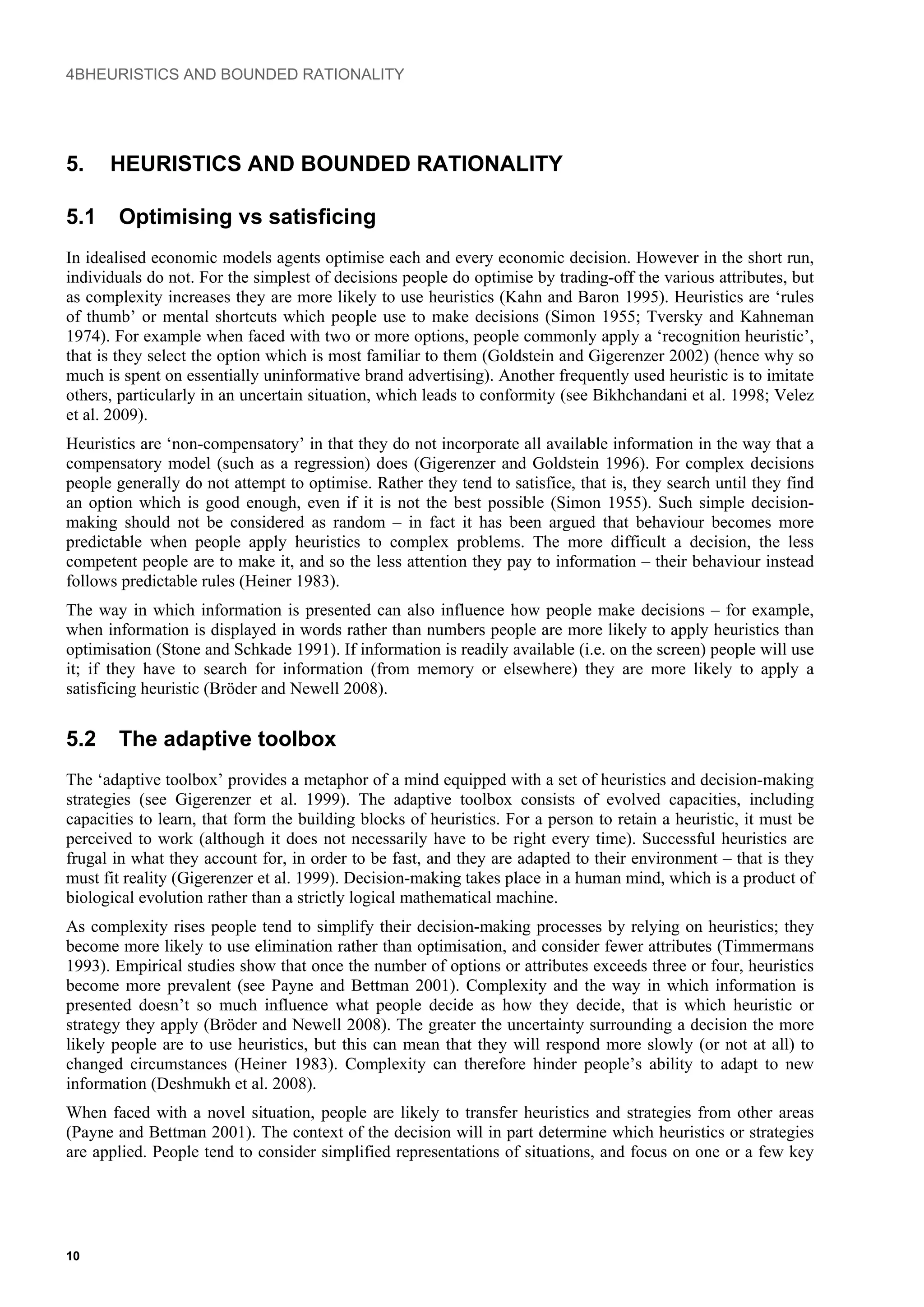 4BHEURISTICS AND BOUNDED RATIONALITY
5. HEURISTICS AND BOUNDED RATIONALITY
5.1 Optimising vs satisficing
In idealised economic models agents optimise each and every economic decision. However in the short run,
individuals do not. For the simplest of decisions people do optimise by trading-off the various attributes, but
as complexity increases they are more likely to use heuristics (Kahn and Baron 1995). Heuristics are ‘rules
of thumb’ or mental shortcuts which people use to make decisions (Simon 1955; Tversky and Kahneman
1974). For example when faced with two or more options, people commonly apply a ‘recognition heuristic’,
that is they select the option which is most familiar to them (Goldstein and Gigerenzer 2002) (hence why so
much is spent on essentially uninformative brand advertising). Another frequently used heuristic is to imitate
others, particularly in an uncertain situation, which leads to conformity (see Bikhchandani et al. 1998; Velez
et al. 2009).
Heuristics are ‘non-compensatory’ in that they do not incorporate all available information in the way that a
compensatory model (such as a regression) does (Gigerenzer and Goldstein 1996). For complex decisions
people generally do not attempt to optimise. Rather they tend to satisfice, that is, they search until they find
an option which is good enough, even if it is not the best possible (Simon 1955). Such simple decision-
making should not be considered as random – in fact it has been argued that behaviour becomes more
predictable when people apply heuristics to complex problems. The more difficult a decision, the less
competent people are to make it, and so the less attention they pay to information – their behaviour instead
follows predictable rules (Heiner 1983).
The way in which information is presented can also influence how people make decisions – for example,
when information is displayed in words rather than numbers people are more likely to apply heuristics than
optimisation (Stone and Schkade 1991). If information is readily available (i.e. on the screen) people will use
it; if they have to search for information (from memory or elsewhere) they are more likely to apply a
satisficing heuristic (Bröder and Newell 2008).
5.2 The adaptive toolbox
The ‘adaptive toolbox’ provides a metaphor of a mind equipped with a set of heuristics and decision-making
strategies (see Gigerenzer et al. 1999). The adaptive toolbox consists of evolved capacities, including
capacities to learn, that form the building blocks of heuristics. For a person to retain a heuristic, it must be
perceived to work (although it does not necessarily have to be right every time). Successful heuristics are
frugal in what they account for, in order to be fast, and they are adapted to their environment – that is they
must fit reality (Gigerenzer et al. 1999). Decision-making takes place in a human mind, which is a product of
biological evolution rather than a strictly logical mathematical machine.
As complexity rises people tend to simplify their decision-making processes by relying on heuristics; they
become more likely to use elimination rather than optimisation, and consider fewer attributes (Timmermans
1993). Empirical studies show that once the number of options or attributes exceeds three or four, heuristics
become more prevalent (see Payne and Bettman 2001). Complexity and the way in which information is
presented doesn’t so much influence what people decide as how they decide, that is which heuristic or
strategy they apply (Bröder and Newell 2008). The greater the uncertainty surrounding a decision the more
likely people are to use heuristics, but this can mean that they will respond more slowly (or not at all) to
changed circumstances (Heiner 1983). Complexity can therefore hinder people’s ability to adapt to new
information (Deshmukh et al. 2008).
When faced with a novel situation, people are likely to transfer heuristics and strategies from other areas
(Payne and Bettman 2001). The context of the decision will in part determine which heuristics or strategies
are applied. People tend to consider simplified representations of situations, and focus on one or a few key
10
 
